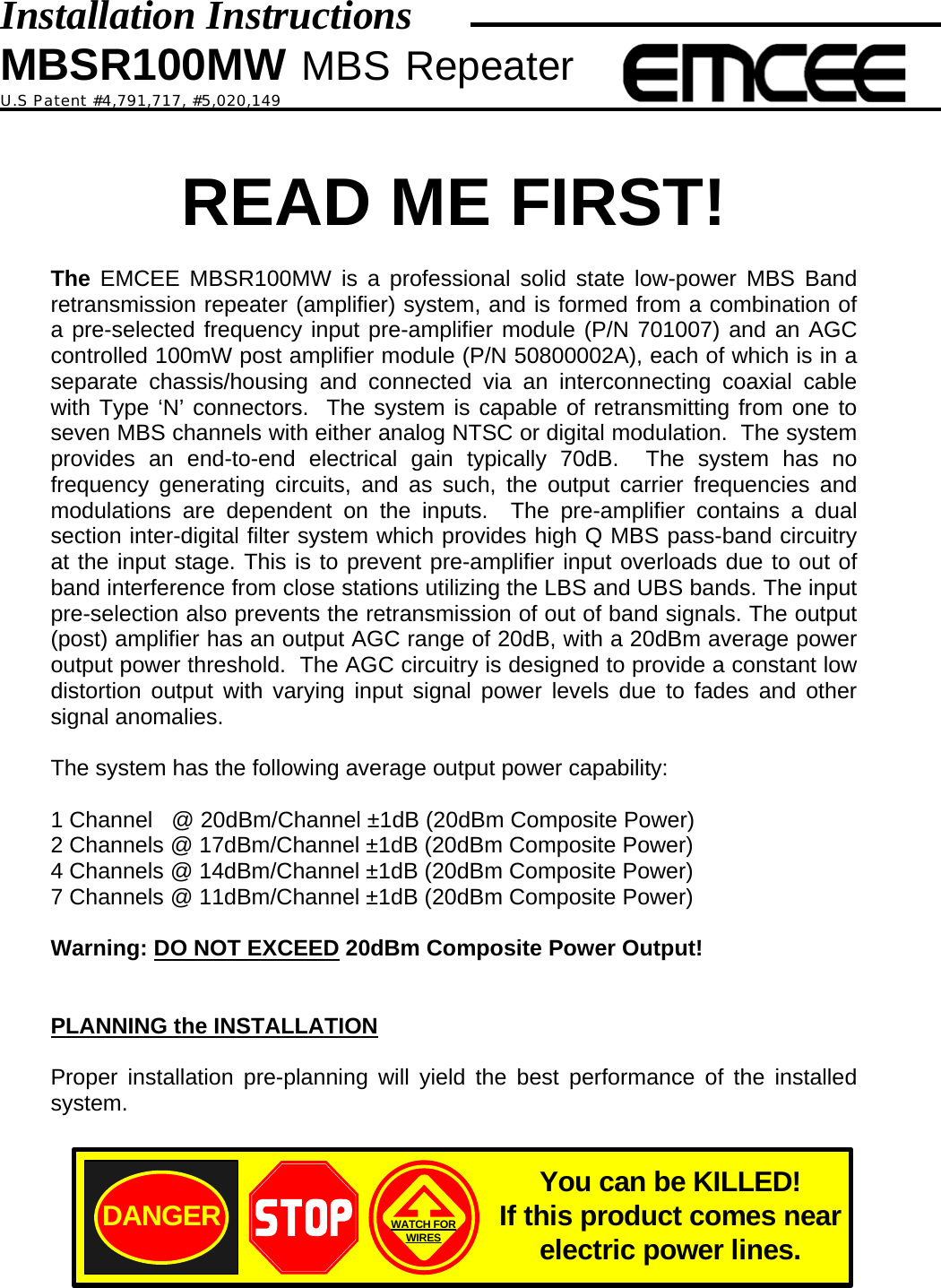 Installation Instructions MBSR100MW MBS Repeater U.S Patent #4,791,717, #5,020,149   READ ME FIRST!  The EMCEE MBSR100MW is a professional solid state low-power MBS Band retransmission repeater (amplifier) system, and is formed from a combination of a pre-selected frequency input pre-amplifier module (P/N 701007) and an AGC controlled 100mW post amplifier module (P/N 50800002A), each of which is in a separate chassis/housing and connected via an interconnecting coaxial cable with Type ‘N’ connectors.  The system is capable of retransmitting from one to seven MBS channels with either analog NTSC or digital modulation.  The system provides an end-to-end electrical gain typically 70dB.  The system has no frequency generating circuits, and as such, the output carrier frequencies and modulations are dependent on the inputs.  The pre-amplifier contains a dual section inter-digital filter system which provides high Q MBS pass-band circuitry at the input stage. This is to prevent pre-amplifier input overloads due to out of band interference from close stations utilizing the LBS and UBS bands. The input pre-selection also prevents the retransmission of out of band signals. The output (post) amplifier has an output AGC range of 20dB, with a 20dBm average power output power threshold.  The AGC circuitry is designed to provide a constant low distortion output with varying input signal power levels due to fades and other signal anomalies.  The system has the following average output power capability:  1 Channel   @ 20dBm/Channel ±1dB (20dBm Composite Power) 2 Channels @ 17dBm/Channel ±1dB (20dBm Composite Power) 4 Channels @ 14dBm/Channel ±1dB (20dBm Composite Power) 7 Channels @ 11dBm/Channel ±1dB (20dBm Composite Power)  Warning: DO NOT EXCEED 20dBm Composite Power Output!   PLANNING the INSTALLATION  Proper installation pre-planning will yield the best performance of the installed system.  DANGER WATCH FORWIRESYou can be KILLED!If this product comes near electric power lines.