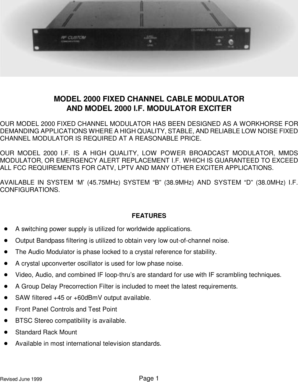 Page 1Revised June 1999MODEL 2000 FIXED CHANNEL CABLE MODULATORAND MODEL 2000 I.F. MODULATOR EXCITEROUR MODEL 2000 FIXED CHANNEL MODULATOR HAS BEEN DESIGNED AS A WORKHORSE FORDEMANDING APPLICATIONS WHERE A HIGH QUALITY, STABLE, AND RELIABLE LOW NOISE FIXEDCHANNEL MODULATOR IS REQUIRED AT A REASONABLE PRICE.OUR MODEL 2000 I.F. IS A HIGH QUALITY, LOW POWER BROADCAST MODULATOR, MMDSMODULATOR, OR EMERGENCY ALERT REPLACEMENT I.F. WHICH IS GUARANTEED TO EXCEEDALL FCC REQUIREMENTS FOR CATV, LPTV AND MANY OTHER EXCITER APPLICATIONS.AVAILABLE IN SYSTEM ‘M’ (45.75MHz) SYSTEM “B” (38.9MHz) AND SYSTEM “D” (38.0MHz) I.F.CONFIGURATIONS.FEATURESA switching power supply is utilized for worldwide applications.Output Bandpass filtering is utilized to obtain very low out-of-channel noise.The Audio Modulator is phase locked to a crystal reference for stability.A crystal upconverter oscillator is used for low phase noise.Video, Audio, and combined IF loop-thru’s are standard for use with IF scrambling techniques.A Group Delay Precorrection Filter is included to meet the latest requirements.SAW filtered +45 or +60dBmV output available.Front Panel Controls and Test PointBTSC Stereo compatibility is available.Standard Rack MountAvailable in most international television standards.