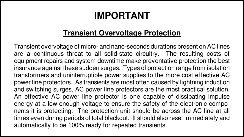 IMPORTANTTransient Overvoltage ProtectionTransient overvoltage of micro- and nano-seconds durations present on AC linesare a continuous threat to all solid-state circuitry.  The resulting costs ofequipment repairs and system downtime make preventative protection the bestinsurance against these sudden surges.  Types of protection range from isolationtransformers and uninterruptible power supplies to the more cost effective ACpower line protectors.  As transients are most often caused by lightning inductionand switching surges, AC power line protectors are the most practical solution.An effective AC power line protector is one capable of dissipating impulseenergy at a low enough voltage to ensure the safety of the electronic compo-nents it is protecting.  The protection unit should be across the AC line at alltimes even during periods of total blackout.  It should also reset immediately andautomatically to be 100% ready for repeated transients.