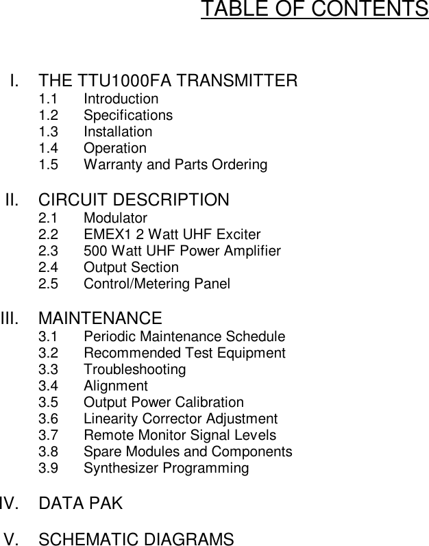 TABLE OF CONTENTSI. THE TTU1000FA TRANSMITTER1.1 Introduction1.2 Specifications1.3 Installation1.4 Operation1.5 Warranty and Parts OrderingII. CIRCUIT DESCRIPTION2.1 Modulator2.2 EMEX1 2 Watt UHF Exciter2.3 500 Watt UHF Power Amplifier2.4 Output Section2.5 Control/Metering PanelIII. MAINTENANCE3.1 Periodic Maintenance Schedule3.2 Recommended Test Equipment3.3 Troubleshooting3.4 Alignment3.5 Output Power Calibration3.6 Linearity Corrector Adjustment3.7 Remote Monitor Signal Levels3.8 Spare Modules and Components3.9 Synthesizer ProgrammingIV. DATA PAKV. SCHEMATIC DIAGRAMS