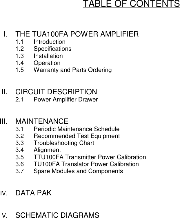 TABLE OF CONTENTSI. THE TUA100FA POWER AMPLIFIER1.1 Introduction1.2 Specifications1.3 Installation1.4 Operation1.5 Warranty and Parts OrderingII. CIRCUIT DESCRIPTION2.1 Power Amplifier DrawerIII. MAINTENANCE3.1 Periodic Maintenance Schedule3.2 Recommended Test Equipment3.3 Troubleshooting Chart3.4 Alignment3.5 TTU100FA Transmitter Power Calibration3.6 TU100FA Translator Power Calibration3.7 Spare Modules and ComponentsIV. DATA PAKV. SCHEMATIC DIAGRAMS