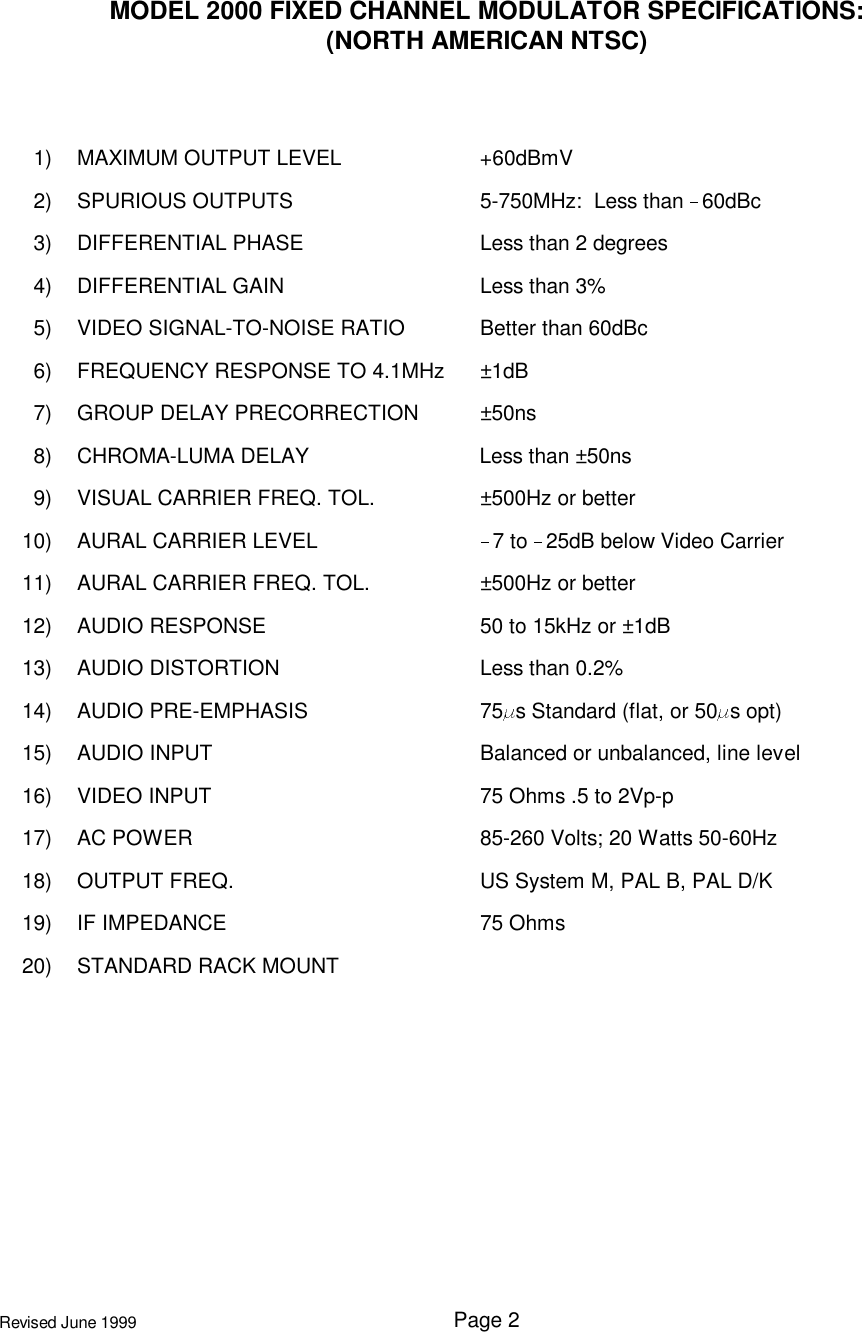 Page 2Revised June 1999MODEL 2000 FIXED CHANNEL MODULATOR SPECIFICATIONS:(NORTH AMERICAN NTSC)1) MAXIMUM OUTPUT LEVEL +60dBmV2) SPURIOUS OUTPUTS 5-750MHz:  Less than  60dBc3) DIFFERENTIAL PHASE Less than 2 degrees4) DIFFERENTIAL GAIN Less than 3%5) VIDEO SIGNAL-TO-NOISE RATIO Better than 60dBc6) FREQUENCY RESPONSE TO 4.1MHz ±1dB7) GROUP DELAY PRECORRECTION ±50ns8) CHROMA-LUMA DELAY Less than ±50ns9) VISUAL CARRIER FREQ. TOL. ±500Hz or better10) AURAL CARRIER LEVEL 7 to  25dB below Video Carrier11) AURAL CARRIER FREQ. TOL. ±500Hz or better12) AUDIO RESPONSE 50 to 15kHz or ±1dB13) AUDIO DISTORTION Less than 0.2%14) AUDIO PRE-EMPHASIS 75 s Standard (flat, or 50 s opt)15) AUDIO INPUT Balanced or unbalanced, line level16) VIDEO INPUT 75 Ohms .5 to 2Vp-p17) AC POWER 85-260 Volts; 20 Watts 50-60Hz18) OUTPUT FREQ. US System M, PAL B, PAL D/K19) IF IMPEDANCE 75 Ohms20) STANDARD RACK MOUNT