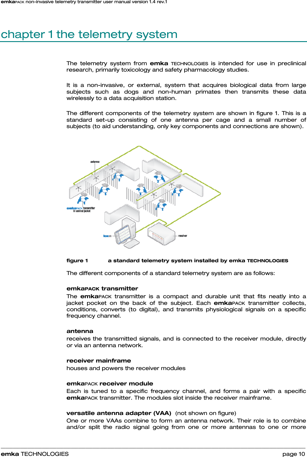 emkaPACK non-invasive telemetry transmitter user manual version 1.4 rev.1    ______________________________________________________________________________________________________________________________            emka TECHNOLOGIES                                                                 page 10 chapter 1 the telemetry system The telemetry system from emka TECHNOLOGIES is intended for use in preclinical research, primarily toxicology and safety pharmacology studies.  It is a non-invasive, or external, system that acquires biological data from large subjects such as dogs and non-human primates then transmits these data wirelessly to a data acquisition station.  The different components of the telemetry system are shown in figure 1. This is a standard set-up consisting of one antenna per cage and a small number of subjects (to aid understanding, only key components and connections are shown).     figure 1 a standard telemetry system installed by emka TECHNOLOGIES  The different components of a standard telemetry system are as follows:  emkaPACK transmitter The  emkaPACK transmitter is a compact and durable unit that fits neatly into a jacket pocket on the back of the subject. Each emkaPACK transmitter collects, conditions, converts (to digital), and transmits physiological signals on a specific frequency channel.  antenna receives the transmitted signals, and is connected to the receiver module, directly or via an antenna network.  receiver mainframe houses and powers the receiver modules   emkaPACK receiver module Each is tuned to a specific frequency channel, and forms a pair with a specific emkaPACK transmitter. The modules slot inside the receiver mainframe.  versatile antenna adapter (VAA)  (not shown on figure)  One or more VAAs combine to form an antenna network. Their role is to combine and/or split the radio signal going from one or more antennas to one or more 
