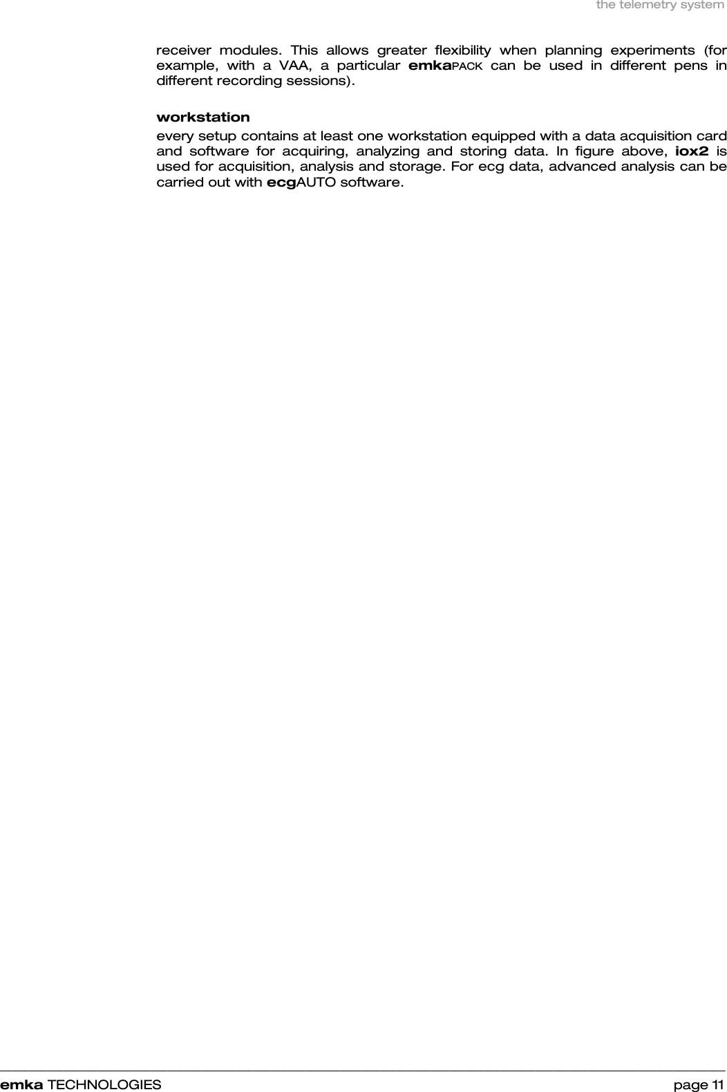 the telemetry system    ______________________________________________________________________________________________________________________________            emka TECHNOLOGIES                                                                 page 11 receiver modules. This allows greater flexibility when planning experiments (for example, with a VAA, a particular emkaPACK can be used in different pens in different recording sessions).  workstation  every setup contains at least one workstation equipped with a data acquisition card and software for acquiring, analyzing and storing data. In figure above, iox2 is used for acquisition, analysis and storage. For ecg data, advanced analysis can be carried out with ecgAUTO software. 