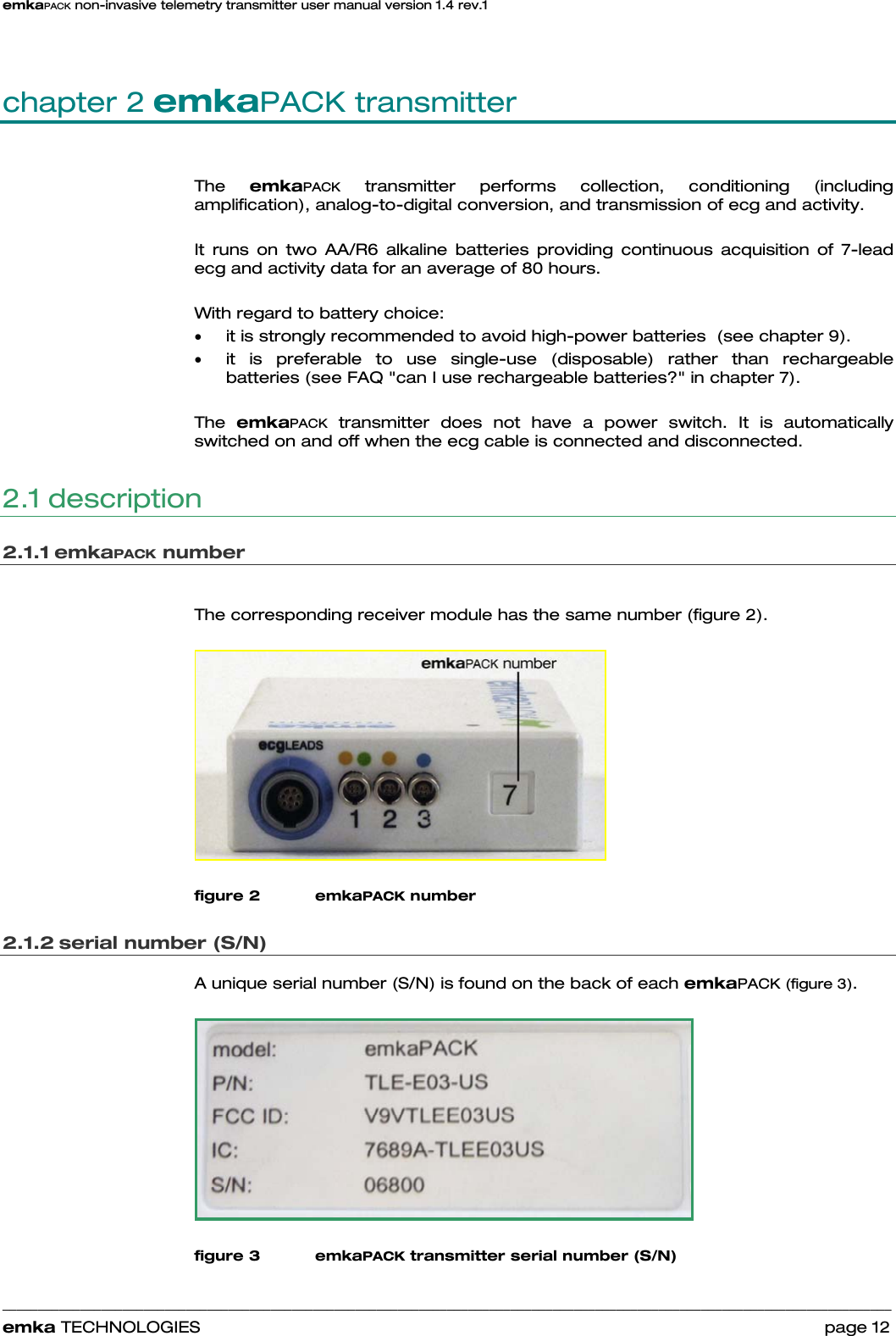 emkaPACK non-invasive telemetry transmitter user manual version 1.4 rev.1    ______________________________________________________________________________________________________________________________            emka TECHNOLOGIES                                                                 page 12 chapter 2 emkaPACK transmitter The  emkaPACK transmitter performs collection, conditioning (including amplification), analog-to-digital conversion, and transmission of ecg and activity.   It runs on two AA/R6 alkaline batteries providing continuous acquisition of 7-lead ecg and activity data for an average of 80 hours.  With regard to battery choice: • it is strongly recommended to avoid high-power batteries  (see chapter 9). • it is preferable to use single-use (disposable) rather than rechargeable batteries (see FAQ &quot;can I use rechargeable batteries?&quot; in chapter 7).  The  emkaPACK transmitter does not have a power switch. It is automatically switched on and off when the ecg cable is connected and disconnected. 2.1 description 2.1.1 emkaPACK number  The corresponding receiver module has the same number (figure 2).   figure 2 emkaPACK number 2.1.2 serial number (S/N) A unique serial number (S/N) is found on the back of each emkaPACK (figure 3).    figure 3 emkaPACK transmitter serial number (S/N)  