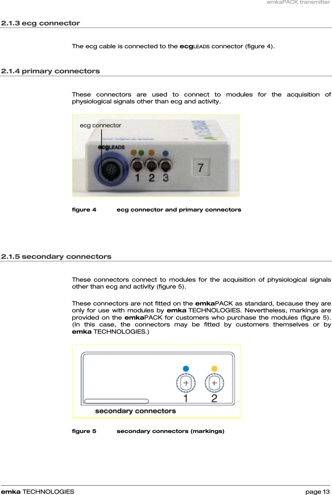 emkaPACK transmitter    ______________________________________________________________________________________________________________________________            emka TECHNOLOGIES                                                                 page 13 2.1.3 ecg connector   The ecg cable is connected to the ecgLEADS connector (figure 4).  2.1.4 primary connectors   These connectors are used to connect to modules for the acquisition of physiological signals other than ecg and activity.    figure 4 ecg connector and primary connectors    2.1.5 secondary connectors   These connectors connect to modules for the acquisition of physiological signals other than ecg and activity (figure 5).  These connectors are not fitted on the emkaPACK as standard, because they are only for use with modules by emka TECHNOLOGIES. Nevertheless, markings are provided on the emkaPACK for customers who purchase the modules (figure 5). (In this case, the connectors may be fitted by customers themselves or by emka TECHNOLOGIES.)    figure 5 secondary connectors (markings)  