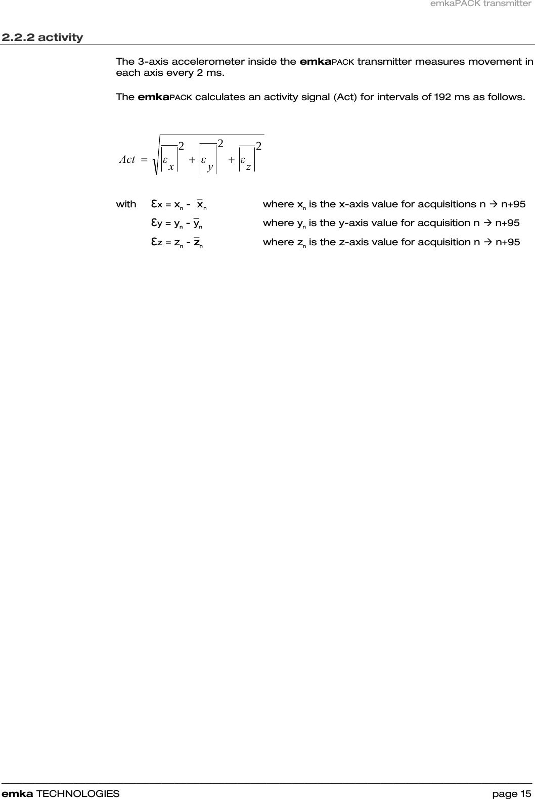 emkaPACK transmitter    ______________________________________________________________________________________________________________________________            emka TECHNOLOGIES                                                                 page 15 2.2.2 activity  The 3-axis accelerometer inside the emkaPACK transmitter measures movement in each axis every 2 ms.  The emkaPACK calculates an activity signal (Act) for intervals of 192 ms as follows.   222zεyεxεAct ++=                                                with  εx = xn -  ¯x  n     where xn is the x-axis value for acquisitions n Æ n+95     εy = yn - ¯yn   where yn is the y-axis value for acquisition n Æ n+95     εz = zn - ¯zzn   where zn is the z-axis value for acquisition n Æ n+95       