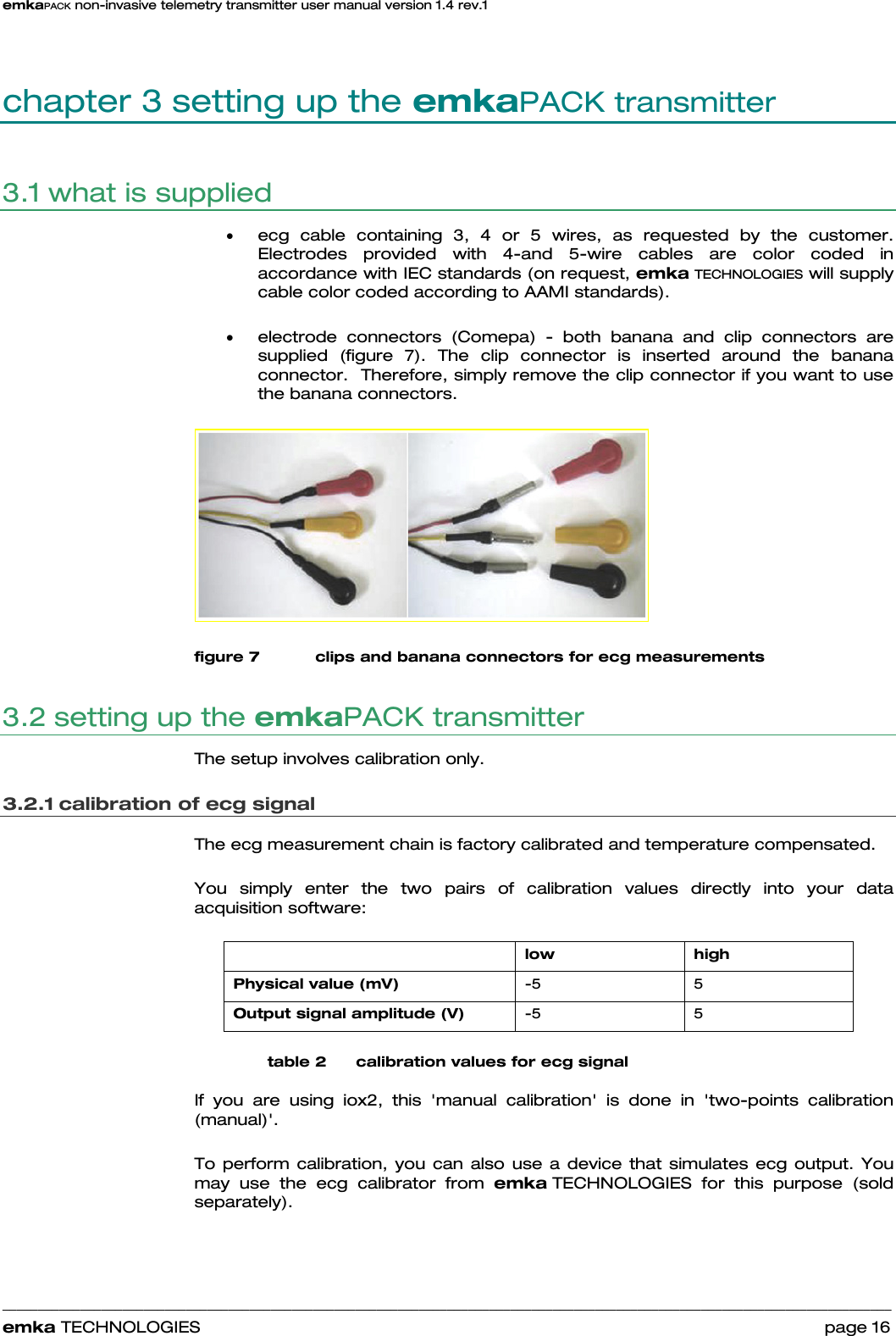 emkaPACK non-invasive telemetry transmitter user manual version 1.4 rev.1    ______________________________________________________________________________________________________________________________            emka TECHNOLOGIES                                                                 page 16 chapter 3 setting up the emkaPACK transmitter 3.1 what is supplied  • ecg cable containing 3, 4 or 5 wires, as requested by the customer. Electrodes provided with 4-and 5-wire cables are color coded in accordance with IEC standards (on request, emka TECHNOLOGIES will supply cable color coded according to AAMI standards).  • electrode connectors (Comepa) - both banana and clip connectors are supplied (figure 7). The clip connector is inserted around the banana connector.  Therefore, simply remove the clip connector if you want to use the banana connectors.    figure 7 clips and banana connectors for ecg measurements 3.2 setting up the emkaPACK transmitter  The setup involves calibration only.  3.2.1 calibration of ecg signal The ecg measurement chain is factory calibrated and temperature compensated.  You simply enter the two pairs of calibration values directly into your data acquisition software:    low high Physical value (mV)  -5 5 Output signal amplitude (V)  -5 5 table 2      calibration values for ecg signal If you are using iox2, this &apos;manual calibration&apos; is done in &apos;two-points calibration (manual)&apos;.  To perform calibration, you can also use a device that simulates ecg output. You may use the ecg calibrator from emka TECHNOLOGIES for this purpose (sold separately). 