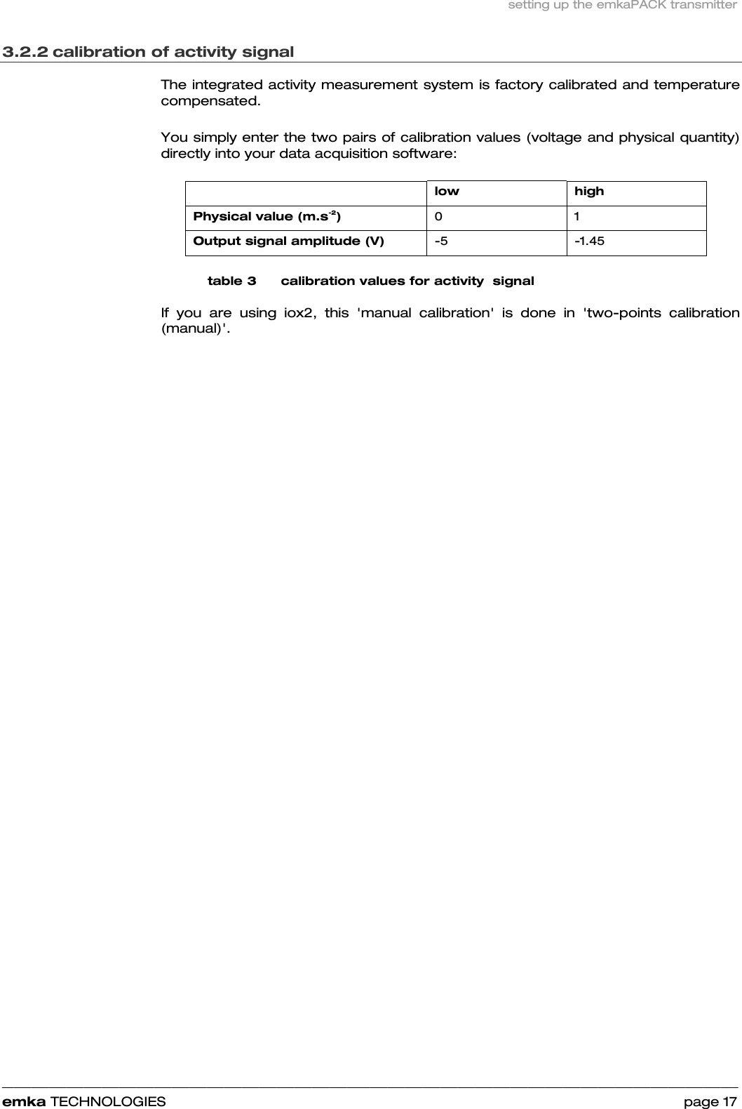 setting up the emkaPACK transmitter    ______________________________________________________________________________________________________________________________            emka TECHNOLOGIES                                                                 page 17 3.2.2 calibration of activity signal The integrated activity measurement system is factory calibrated and temperature compensated.  You simply enter the two pairs of calibration values (voltage and physical quantity) directly into your data acquisition software:    low high Physical value (m.s-2)  0 1 Output signal amplitude (V)  -5 -1.45 table 3      calibration values for activity  signal If you are using iox2, this &apos;manual calibration&apos; is done in &apos;two-points calibration (manual)&apos;. 