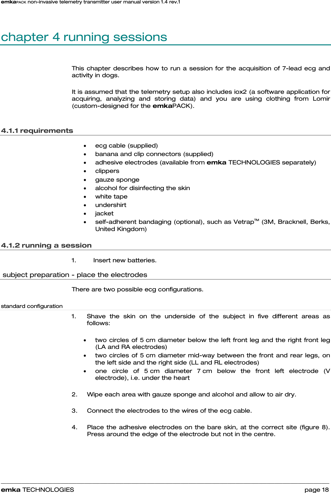 emkaPACK non-invasive telemetry transmitter user manual version 1.4 rev.1    ______________________________________________________________________________________________________________________________            emka TECHNOLOGIES                                                                 page 18 chapter 4 running sessions  This chapter describes how to run a session for the acquisition of 7-lead ecg and activity in dogs.   It is assumed that the telemetry setup also includes iox2 (a software application for acquiring, analyzing and storing data) and you are using clothing from Lomir (custom-designed for the emkaPACK).  4.1.1 requirements • ecg cable (supplied)  • banana and clip connectors (supplied) • adhesive electrodes (available from emka TECHNOLOGIES separately) • clippers • gauze sponge  • alcohol for disinfecting the skin   • white tape • undershirt • jacket • self-adherent bandaging (optional), such as VetrapTM (3M, Bracknell, Berks, United Kingdom) 4.1.2 running a session 1.  Insert new batteries.  subject preparation - place the electrodes There are two possible ecg configurations.   standard configuration 1.  Shave the skin on the underside of the subject in five different areas as follows:  • two circles of 5 cm diameter below the left front leg and the right front leg (LA and RA electrodes) • two circles of 5 cm diameter mid-way between the front and rear legs, on the left side and the right side (LL and RL electrodes) • one circle of 5 cm diameter 7 cm below the front left electrode (V electrode), i.e. under the heart  2.  Wipe each area with gauze sponge and alcohol and allow to air dry.   3.  Connect the electrodes to the wires of the ecg cable.   4.  Place the adhesive electrodes on the bare skin, at the correct site (figure 8). Press around the edge of the electrode but not in the centre.     