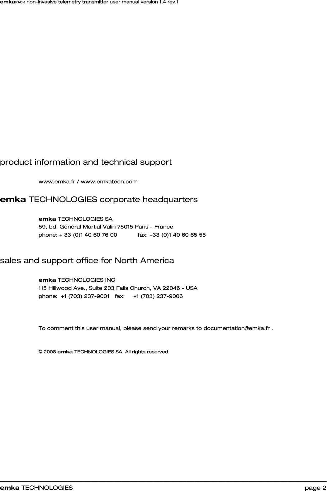 emkaPACK non-invasive telemetry transmitter user manual version 1.4 rev.1    ______________________________________________________________________________________________________________________________            emka TECHNOLOGIES                                                                 page 2                  product information and technical support  www.emka.fr / www.emkatech.com    emka TECHNOLOGIES corporate headquarters  emka TECHNOLOGIES SA 59, bd. Général Martial Valin 75015 Paris - France  phone: + 33 (0)1 40 60 76 00    fax: +33 (0)1 40 60 65 55   sales and support office for North America  emka TECHNOLOGIES INC 115 Hillwood Ave., Suite 203 Falls Church, VA 22046 - USA  phone:  +1 (703) 237-9001   fax:     +1 (703) 237-9006    To comment this user manual, please send your remarks to documentation@emka.fr .   © 2008 emka TECHNOLOGIES SA. All rights reserved.         