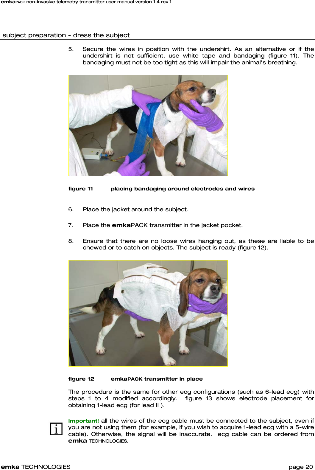 emkaPACK non-invasive telemetry transmitter user manual version 1.4 rev.1    ______________________________________________________________________________________________________________________________            emka TECHNOLOGIES                                                                 page 20   subject preparation - dress the subject  5.  Secure the wires in position with the undershirt. As an alternative or if the undershirt is not sufficient, use white tape and bandaging (figure 11). The bandaging must not be too tight as this will impair the animal&apos;s breathing.    figure 11 placing bandaging around electrodes and wires  6.  Place the jacket around the subject.  7. Place the emkaPACK transmitter in the jacket pocket.   8.  Ensure that there are no loose wires hanging out, as these are liable to be chewed or to catch on objects. The subject is ready (figure 12).   figure 12 emkaPACK transmitter in place  The procedure is the same for other ecg configurations (such as 6-lead ecg) with steps 1 to 4 modified accordingly.  figure 13 shows electrode placement for obtaining 1-lead ecg (for lead II ).   important! all the wires of the ecg cable must be connected to the subject, even if you are not using them (for example, if you wish to acquire 1-lead ecg with a 5-wire cable). Otherwise, the signal will be inaccurate.  ecg cable can be ordered from emka TECHNOLOGIES.  