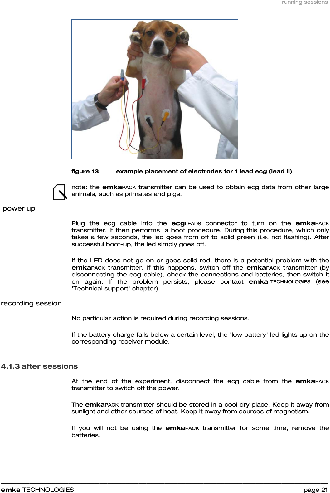 running sessions    ______________________________________________________________________________________________________________________________            emka TECHNOLOGIES                                                                 page 21  figure 13 example placement of electrodes for 1 lead ecg (lead II)  note: the emkaPACK transmitter can be used to obtain ecg data from other large animals, such as primates and pigs.   power up Plug the ecg cable into the ecgLEADS connector to turn on the emkaPACK transmitter. It then performs  a boot procedure. During this procedure, which only takes a few seconds, the led goes from off to solid green (i.e. not flashing). After successful boot-up, the led simply goes off.   If the LED does not go on or goes solid red, there is a potential problem with the emkaPACK transmitter. If this happens, switch off the emkaPACK transmitter (by disconnecting the ecg cable), check the connections and batteries, then switch it on again. If the problem persists, please contact emka TECHNOLOGIES (see &apos;Technical support&apos; chapter).    recording session No particular action is required during recording sessions.   If the battery charge falls below a certain level, the &apos;low battery&apos; led lights up on the corresponding receiver module.   4.1.3 after sessions  At the end of the experiment, disconnect the ecg cable from the emkaPACK transmitter to switch off the power.   The emkaPACK transmitter should be stored in a cool dry place. Keep it away from sunlight and other sources of heat. Keep it away from sources of magnetism.  If you will not be using the emkaPACK transmitter for some time, remove the batteries.   