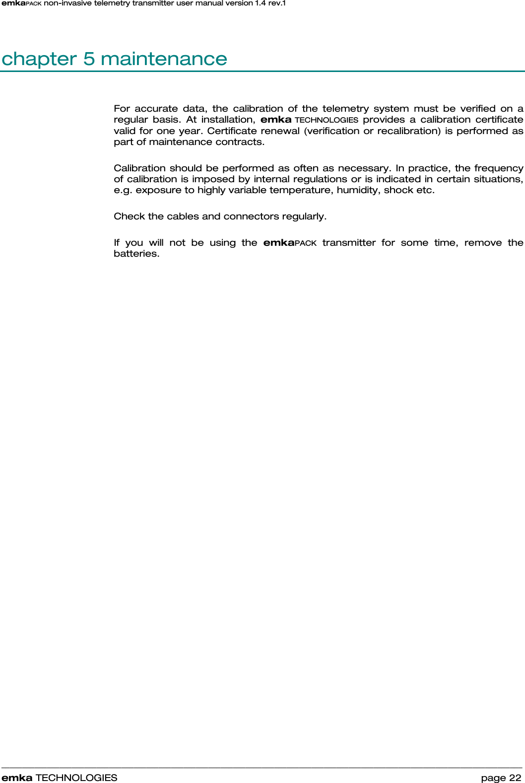 emkaPACK non-invasive telemetry transmitter user manual version 1.4 rev.1    ______________________________________________________________________________________________________________________________            emka TECHNOLOGIES                                                                 page 22 chapter 5 maintenance For accurate data, the calibration of the telemetry system must be verified on a regular basis. At installation, emka TECHNOLOGIES provides a calibration certificate valid for one year. Certificate renewal (verification or recalibration) is performed as part of maintenance contracts.  Calibration should be performed as often as necessary. In practice, the frequency of calibration is imposed by internal regulations or is indicated in certain situations, e.g. exposure to highly variable temperature, humidity, shock etc.  Check the cables and connectors regularly.  If you will not be using the emkaPACK transmitter for some time, remove the batteries.   