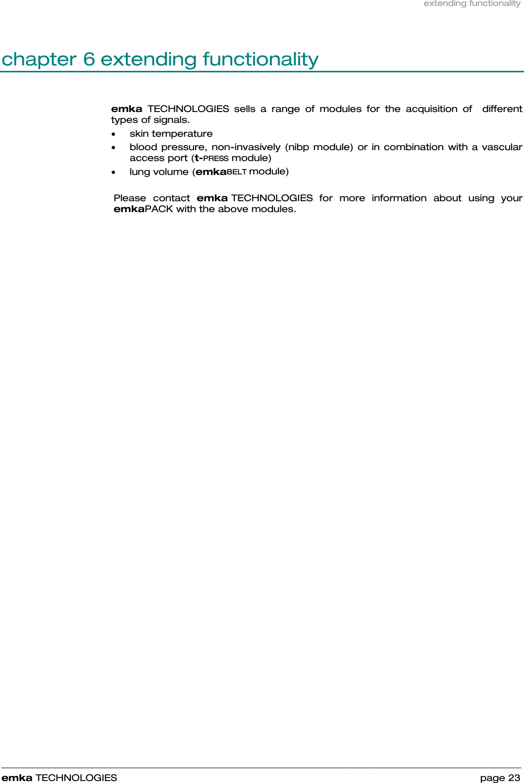 extending functionality    ______________________________________________________________________________________________________________________________            emka TECHNOLOGIES                                                                 page 23 chapter 6 extending functionality emka  TECHNOLOGIES sells a range of modules for the acquisition of  different types of signals.  • skin temperature  • blood pressure, non-invasively (nibp module) or in combination with a vascular access port (t-PRESS module) • lung volume (emkaBELT module)  Please contact emka TECHNOLOGIES for more information about using your emkaPACK with the above modules.     