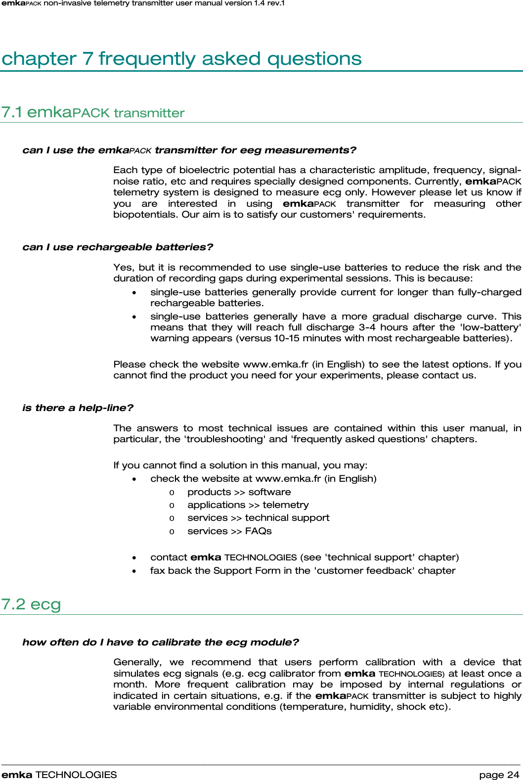 emkaPACK non-invasive telemetry transmitter user manual version 1.4 rev.1    ______________________________________________________________________________________________________________________________            emka TECHNOLOGIES                                                                 page 24 chapter 7 frequently asked questions 7.1 emkaPACK transmitter can I use the emkaPACK transmitter for eeg measurements?  Each type of bioelectric potential has a characteristic amplitude, frequency, signal-noise ratio, etc and requires specially designed components. Currently, emkaPACK telemetry system is designed to measure ecg only. However please let us know if you are interested in using emkaPACK transmitter for measuring other biopotentials. Our aim is to satisfy our customers&apos; requirements.  can I use rechargeable batteries?  Yes, but it is recommended to use single-use batteries to reduce the risk and the duration of recording gaps during experimental sessions. This is because:  • single-use batteries generally provide current for longer than fully-charged rechargeable batteries.   • single-use batteries generally have a more gradual discharge curve. This means that they will reach full discharge 3-4 hours after the &apos;low-battery&apos; warning appears (versus 10-15 minutes with most rechargeable batteries).   Please check the website www.emka.fr (in English) to see the latest options. If you cannot find the product you need for your experiments, please contact us.   is there a help-line?  The answers to most technical issues are contained within this user manual, in particular, the &apos;troubleshooting&apos; and &apos;frequently asked questions&apos; chapters.  If you cannot find a solution in this manual, you may: • check the website at www.emka.fr (in English) o products &gt;&gt; software o applications &gt;&gt; telemetry o services &gt;&gt; technical support o services &gt;&gt; FAQs  • contact emka TECHNOLOGIES (see &apos;technical support&apos; chapter) • fax back the Support Form in the &apos;customer feedback&apos; chapter 7.2 ecg  how often do I have to calibrate the ecg module? Generally, we recommend that users perform calibration with a device that simulates ecg signals (e.g. ecg calibrator from emka TECHNOLOGIES) at least once a month. More frequent calibration may be imposed by internal regulations or indicated in certain situations, e.g. if the emkaPACK transmitter is subject to highly variable environmental conditions (temperature, humidity, shock etc).   