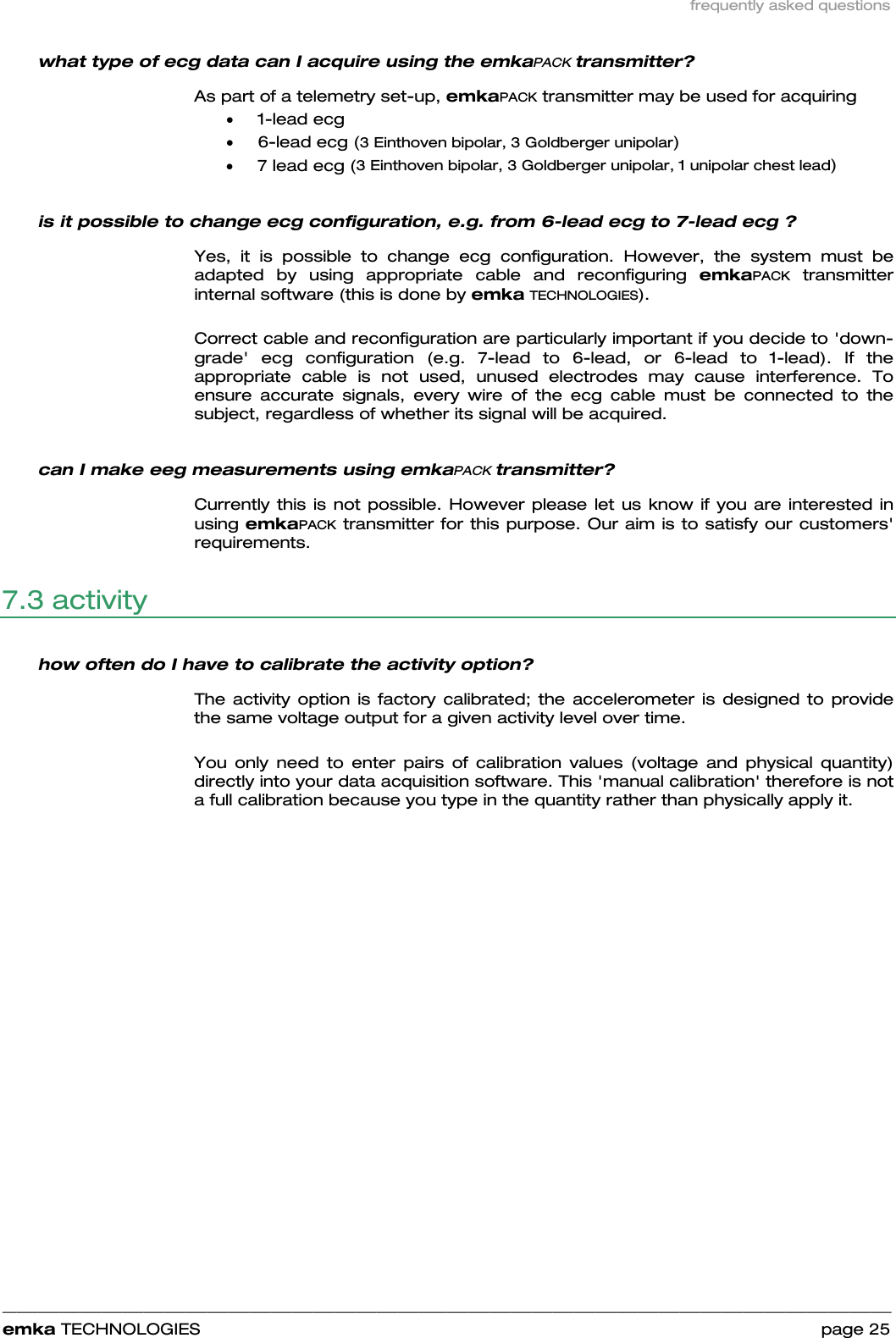 frequently asked questions    ______________________________________________________________________________________________________________________________            emka TECHNOLOGIES                                                                 page 25 what type of ecg data can I acquire using the emkaPACK transmitter? As part of a telemetry set-up, emkaPACK transmitter may be used for acquiring • 1-lead ecg • 6-lead ecg (3 Einthoven bipolar, 3 Goldberger unipolar) • 7 lead ecg (3 Einthoven bipolar, 3 Goldberger unipolar, 1 unipolar chest lead) is it possible to change ecg configuration, e.g. from 6-lead ecg to 7-lead ecg ? Yes, it is possible to change ecg configuration. However, the system must be adapted by using appropriate cable and reconfiguring emkaPACK transmitter internal software (this is done by emka TECHNOLOGIES).   Correct cable and reconfiguration are particularly important if you decide to &apos;down-grade&apos; ecg configuration (e.g. 7-lead to 6-lead, or 6-lead to 1-lead). If the appropriate cable is not used, unused electrodes may cause interference. To ensure accurate signals, every wire of the ecg cable must be connected to the subject, regardless of whether its signal will be acquired.  can I make eeg measurements using emkaPACK transmitter?  Currently this is not possible. However please let us know if you are interested in using emkaPACK transmitter for this purpose. Our aim is to satisfy our customers&apos; requirements.  7.3 activity  how often do I have to calibrate the activity option? The activity option is factory calibrated; the accelerometer is designed to provide the same voltage output for a given activity level over time.  You only need to enter pairs of calibration values (voltage and physical quantity) directly into your data acquisition software. This &apos;manual calibration&apos; therefore is not a full calibration because you type in the quantity rather than physically apply it. 