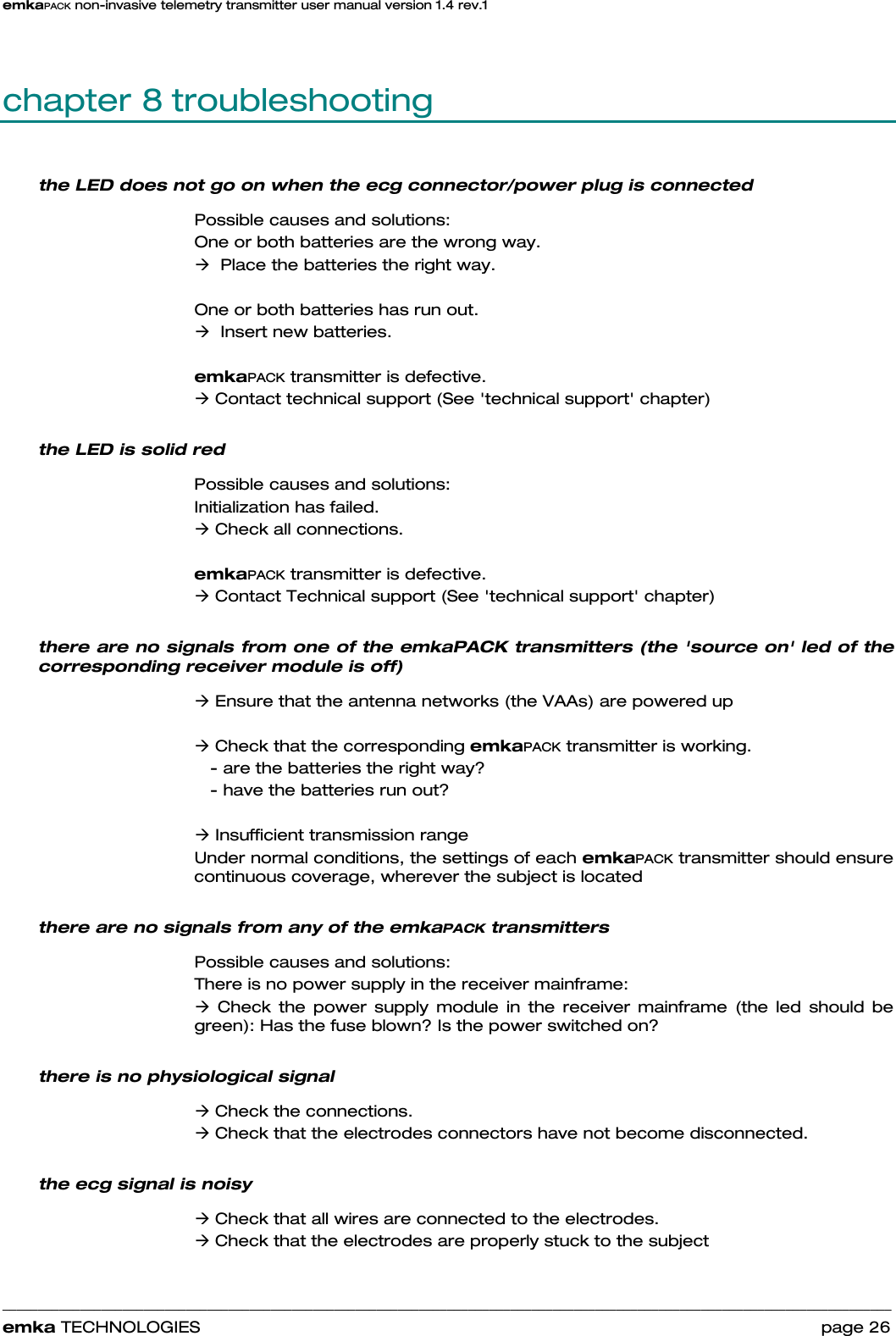 emkaPACK non-invasive telemetry transmitter user manual version 1.4 rev.1    ______________________________________________________________________________________________________________________________            emka TECHNOLOGIES                                                                 page 26 chapter 8 troubleshooting the LED does not go on when the ecg connector/power plug is connected  Possible causes and solutions: One or both batteries are the wrong way.  Æ  Place the batteries the right way.   One or both batteries has run out.  Æ  Insert new batteries.   emkaPACK transmitter is defective.  Æ Contact technical support (See &apos;technical support&apos; chapter) the LED is solid red Possible causes and solutions: Initialization has failed.  Æ Check all connections.   emkaPACK transmitter is defective.  Æ Contact Technical support (See &apos;technical support&apos; chapter) there are no signals from one of the emkaPACK transmitters (the &apos;source on&apos; led of the corresponding receiver module is off) Æ Ensure that the antenna networks (the VAAs) are powered up  Æ Check that the corresponding emkaPACK transmitter is working.     - are the batteries the right way?     - have the batteries run out?    Æ Insufficient transmission range Under normal conditions, the settings of each emkaPACK transmitter should ensure continuous coverage, wherever the subject is located there are no signals from any of the emkaPACK transmitters Possible causes and solutions: There is no power supply in the receiver mainframe: Æ Check the power supply module in the receiver mainframe (the led should be green): Has the fuse blown? Is the power switched on?  there is no physiological signal Æ Check the connections. Æ Check that the electrodes connectors have not become disconnected. the ecg signal is noisy Æ Check that all wires are connected to the electrodes. Æ Check that the electrodes are properly stuck to the subject 