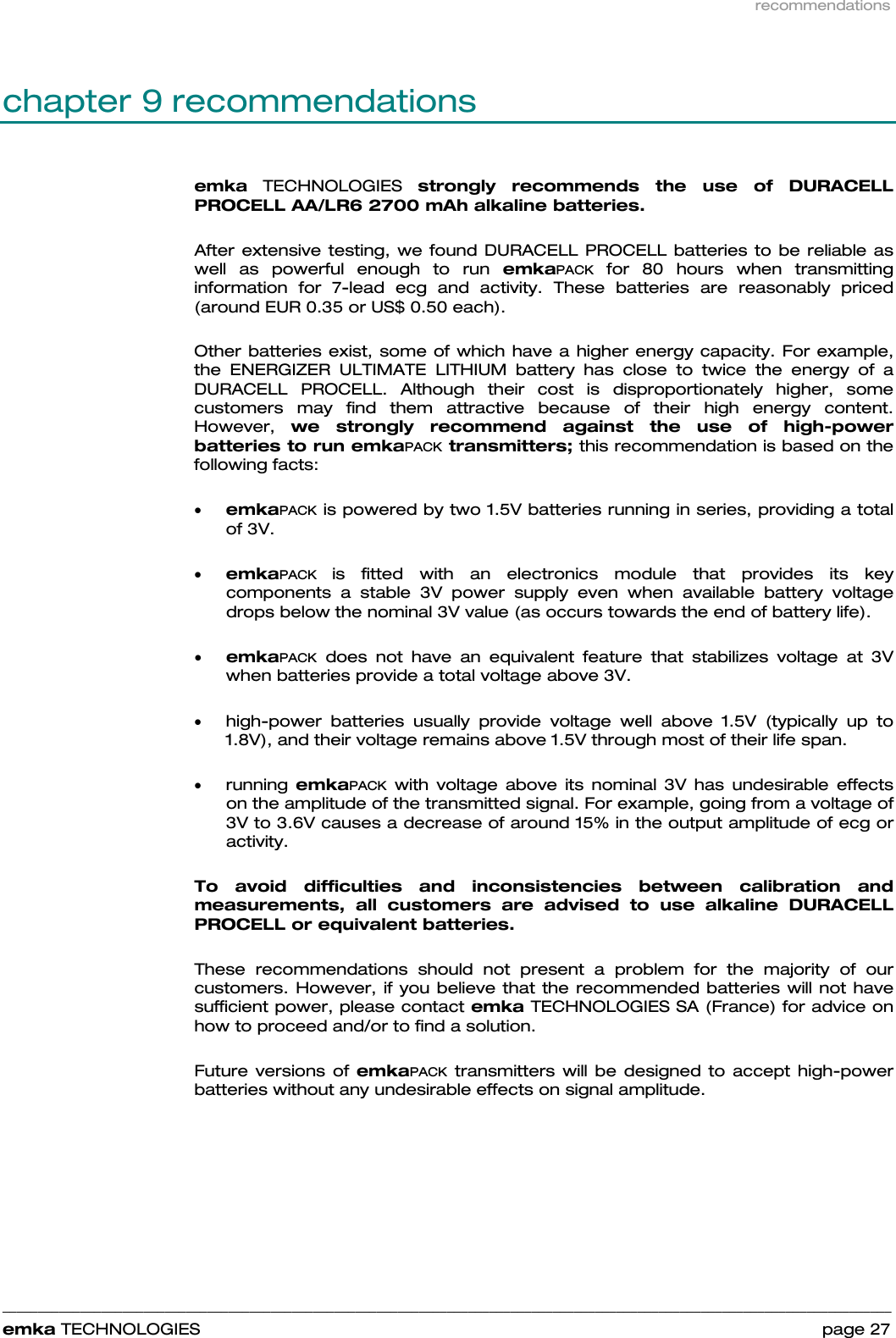 recommendations    ______________________________________________________________________________________________________________________________            emka TECHNOLOGIES                                                                 page 27 chapter 9 recommendations emka TECHNOLOGIES strongly recommends the use of DURACELL PROCELL AA/LR6 2700 mAh alkaline batteries.   After extensive testing, we found DURACELL PROCELL batteries to be reliable as well as powerful enough to run emkaPACK for 80 hours when transmitting information for 7-lead ecg and activity. These batteries are reasonably priced (around EUR 0.35 or US$ 0.50 each).  Other batteries exist, some of which have a higher energy capacity. For example, the ENERGIZER ULTIMATE LITHIUM battery has close to twice the energy of a DURACELL PROCELL. Although their cost is disproportionately higher, some customers may find them attractive because of their high energy content. However,  we strongly recommend against the use of high-power batteries to run emkaPACK transmitters; this recommendation is based on the following facts:  • emkaPACK is powered by two 1.5V batteries running in series, providing a total of 3V.  • emkaPACK  is fitted with an electronics module that provides its key components a stable 3V power supply even when available battery voltage drops below the nominal 3V value (as occurs towards the end of battery life).  • emkaPACK does not have an equivalent feature that stabilizes voltage at 3V when batteries provide a total voltage above 3V.   • high-power batteries usually provide voltage well above 1.5V (typically up to 1.8V), and their voltage remains above 1.5V through most of their life span.  • running  emkaPACK with voltage above its nominal 3V has undesirable effects on the amplitude of the transmitted signal. For example, going from a voltage of 3V to 3.6V causes a decrease of around 15% in the output amplitude of ecg or activity.  To avoid difficulties and inconsistencies between calibration and measurements, all customers are advised to use alkaline DURACELL PROCELL or equivalent batteries.   These recommendations should not present a problem for the majority of our customers. However, if you believe that the recommended batteries will not have sufficient power, please contact emka TECHNOLOGIES SA (France) for advice on how to proceed and/or to find a solution.  Future versions of emkaPACK transmitters will be designed to accept high-power batteries without any undesirable effects on signal amplitude.  