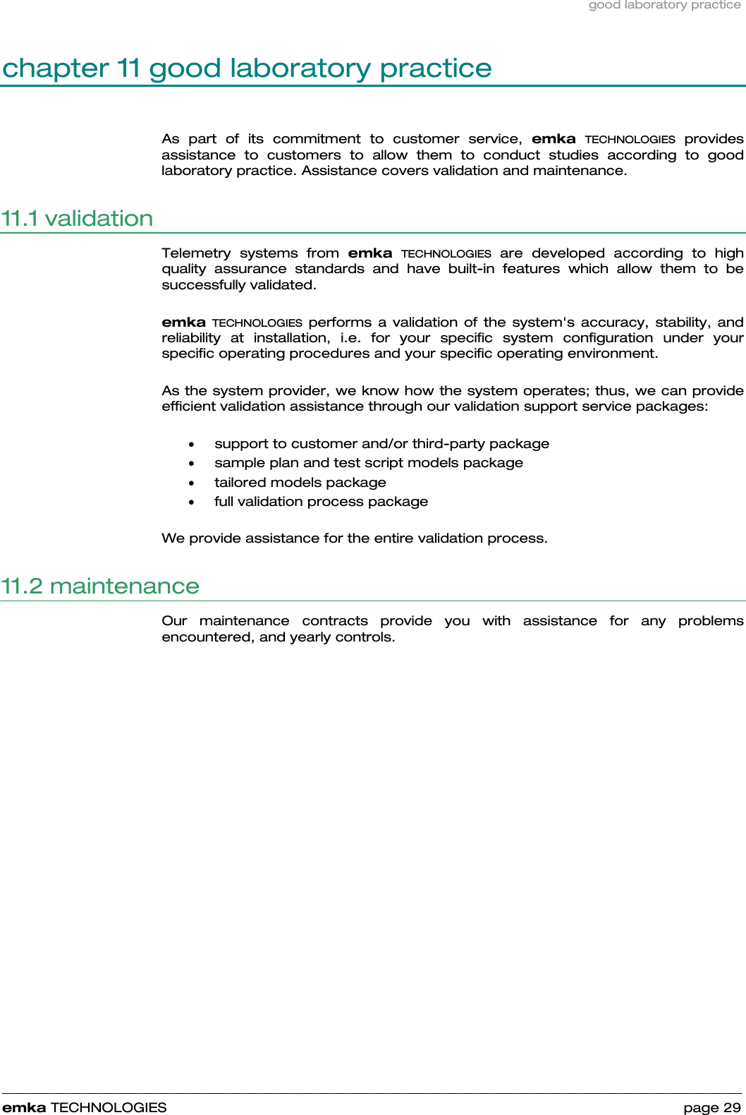 good laboratory practice    ______________________________________________________________________________________________________________________________            emka TECHNOLOGIES                                                                 page 29 chapter 11 good laboratory practice As part of its commitment to customer service, emka TECHNOLOGIES provides assistance to customers to allow them to conduct studies according to good laboratory practice. Assistance covers validation and maintenance. 11.1 validation Telemetry systems from emka TECHNOLOGIES are developed according to high quality assurance standards and have built-in features which allow them to be successfully validated.    emka TECHNOLOGIES performs a validation of the system&apos;s accuracy, stability, and reliability at installation, i.e. for your specific system configuration under your specific operating procedures and your specific operating environment.   As the system provider, we know how the system operates; thus, we can provide efficient validation assistance through our validation support service packages:  • support to customer and/or third-party package • sample plan and test script models package • tailored models package • full validation process package  We provide assistance for the entire validation process.  11.2 maintenance  Our maintenance contracts provide you with assistance for any problems encountered, and yearly controls.  