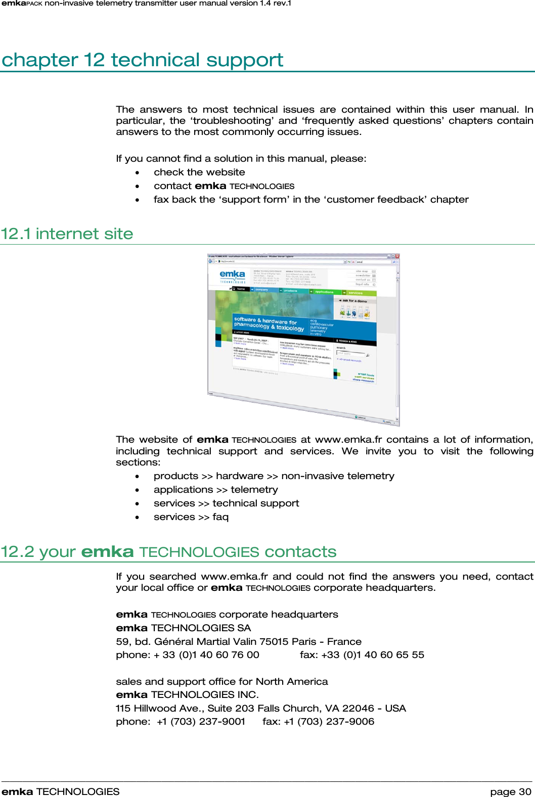 emkaPACK non-invasive telemetry transmitter user manual version 1.4 rev.1    ______________________________________________________________________________________________________________________________            emka TECHNOLOGIES                                                                 page 30 chapter 12 technical support The answers to most technical issues are contained within this user manual. In particular, the ‘troubleshooting’ and ‘frequently asked questions’ chapters contain answers to the most commonly occurring issues.  If you cannot find a solution in this manual, please: • check the website • contact emka TECHNOLOGIES  • fax back the ‘support form’ in the ‘customer feedback’ chapter 12.1 internet site    The website of emka TECHNOLOGIES at www.emka.fr contains a lot of information, including technical support and services. We invite you to visit the following sections: • products &gt;&gt; hardware &gt;&gt; non-invasive telemetry • applications &gt;&gt; telemetry • services &gt;&gt; technical support • services &gt;&gt; faq 12.2 your emka TECHNOLOGIES contacts If you searched www.emka.fr and could not find the answers you need, contact your local office or emka TECHNOLOGIES corporate headquarters.   emka TECHNOLOGIES corporate headquarters emka TECHNOLOGIES SA 59, bd. Général Martial Valin 75015 Paris - France  phone: + 33 (0)1 40 60 76 00    fax: +33 (0)1 40 60 65 55  sales and support office for North America emka TECHNOLOGIES INC. 115 Hillwood Ave., Suite 203 Falls Church, VA 22046 - USA  phone:  +1 (703) 237-9001   fax: +1 (703) 237-9006 