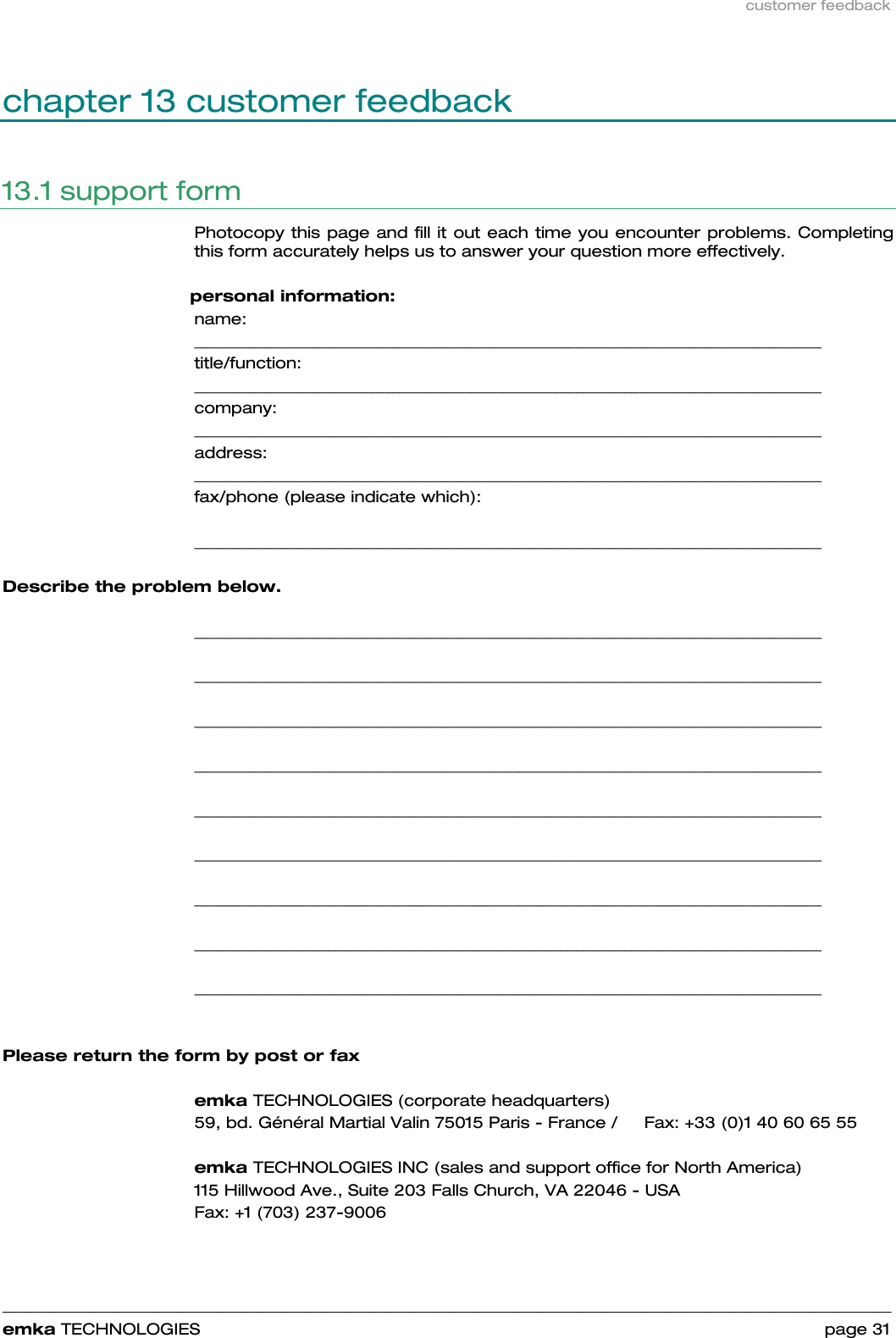 customer feedback    ______________________________________________________________________________________________________________________________            emka TECHNOLOGIES                                                                 page 31 chapter 13 customer feedback 13.1 support form Photocopy this page and fill it out each time you encounter problems. Completing this form accurately helps us to answer your question more effectively.     personal information: name: _______________________________________________________________________________  title/function:    _______________________________________________________________________________  company:  _______________________________________________________________________________  address:  _______________________________________________________________________________  fax/phone (please indicate which):    _______________________________________________________________________________      Describe the problem below.   _______________________________________________________________________________  _______________________________________________________________________________  _______________________________________________________________________________  _______________________________________________________________________________  _______________________________________________________________________________  _______________________________________________________________________________  _______________________________________________________________________________  _______________________________________________________________________________  _______________________________________________________________________________   Please return the form by post or fax  emka TECHNOLOGIES (corporate headquarters) 59, bd. Général Martial Valin 75015 Paris - France /     Fax: +33 (0)1 40 60 65 55  emka TECHNOLOGIES INC (sales and support office for North America) 115 Hillwood Ave., Suite 203 Falls Church, VA 22046 - USA   Fax: +1 (703) 237-9006 