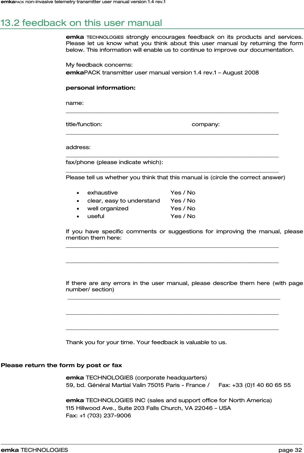 emkaPACK non-invasive telemetry transmitter user manual version 1.4 rev.1    ______________________________________________________________________________________________________________________________            emka TECHNOLOGIES                                                                 page 32 13.2 feedback on this user manual emka TECHNOLOGIES strongly encourages feedback on its products and services.  Please let us know what you think about this user manual by returning the form below. This information will enable us to continue to improve our documentation.  My feedback concerns:  emkaPACK transmitter user manual version 1.4 rev.1 – August 2008  personal information:  name: _______________________________________________________________________________   title/function:     company: _______________________________________________________________________________  address:  _______________________________________________________________________________  fax/phone (please indicate which):   _______________________________________________________________________________  Please tell us whether you think that this manual is (circle the correct answer)  • exhaustive    Yes / No • clear, easy to understand   Yes / No • well organized     Yes / No • useful     Yes / No  If you have specific comments or suggestions for improving the manual, please mention them here: _______________________________________________________________________________  _______________________________________________________________________________    If there are any errors in the user manual, please describe them here (with page number/ section)  _______________________________________________________________________________  _______________________________________________________________________________  _______________________________________________________________________________  Thank you for your time. Your feedback is valuable to us.    Please return the form by post or fax  emka TECHNOLOGIES (corporate headquarters) 59, bd. Général Martial Valin 75015 Paris - France /     Fax: +33 (0)1 40 60 65 55  emka TECHNOLOGIES INC (sales and support office for North America) 115 Hillwood Ave., Suite 203 Falls Church, VA 22046 – USA Fax: +1 (703) 237-9006  