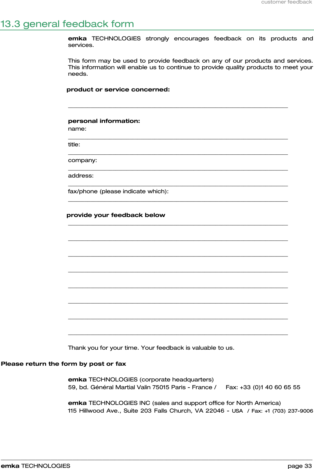 customer feedback    ______________________________________________________________________________________________________________________________            emka TECHNOLOGIES                                                                 page 33 13.3 general feedback form  emka TECHNOLOGIES strongly encourages feedback on its products and services.   This form may be used to provide feedback on any of our products and services. This information will enable us to continue to provide quality products to meet your needs.        product or service concerned:   _______________________________________________________________________________   personal information: name: _______________________________________________________________________________  title:    _______________________________________________________________________________  company:  _______________________________________________________________________________  address:  _______________________________________________________________________________  fax/phone (please indicate which):   _______________________________________________________________________________         provide your feedback below _______________________________________________________________________________  _______________________________________________________________________________  _______________________________________________________________________________  _______________________________________________________________________________  _______________________________________________________________________________  _______________________________________________________________________________  _______________________________________________________________________________  _______________________________________________________________________________  Thank you for your time. Your feedback is valuable to us.   Please return the form by post or fax  emka TECHNOLOGIES (corporate headquarters) 59, bd. Général Martial Valin 75015 Paris - France /     Fax: +33 (0)1 40 60 65 55  emka TECHNOLOGIES INC (sales and support office for North America) 115 Hillwood Ave., Suite 203 Falls Church, VA 22046 - USA  / Fax: +1 (703) 237-9006