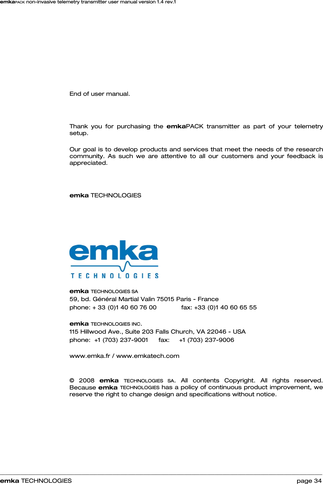 emkaPACK non-invasive telemetry transmitter user manual version 1.4 rev.1    ______________________________________________________________________________________________________________________________            emka TECHNOLOGIES                                                                 page 34          End of user manual.    Thank you for purchasing the emkaPACK transmitter as part of your telemetry setup.   Our goal is to develop products and services that meet the needs of the research community. As such we are attentive to all our customers and your feedback is appreciated.    emka TECHNOLOGIES            emka TECHNOLOGIES SA 59, bd. Général Martial Valin 75015 Paris - France  phone: + 33 (0)1 40 60 76 00    fax: +33 (0)1 40 60 65 55  emka TECHNOLOGIES INC. 115 Hillwood Ave., Suite 203 Falls Church, VA 22046 - USA  phone:  +1 (703) 237-9001   fax:     +1 (703) 237-9006  www.emka.fr / www.emkatech.com   © 2008 emka  TECHNOLOGIES SA. All contents Copyright. All rights reserved.  Because emka TECHNOLOGIES has a policy of continuous product improvement, we reserve the right to change design and specifications without notice. 