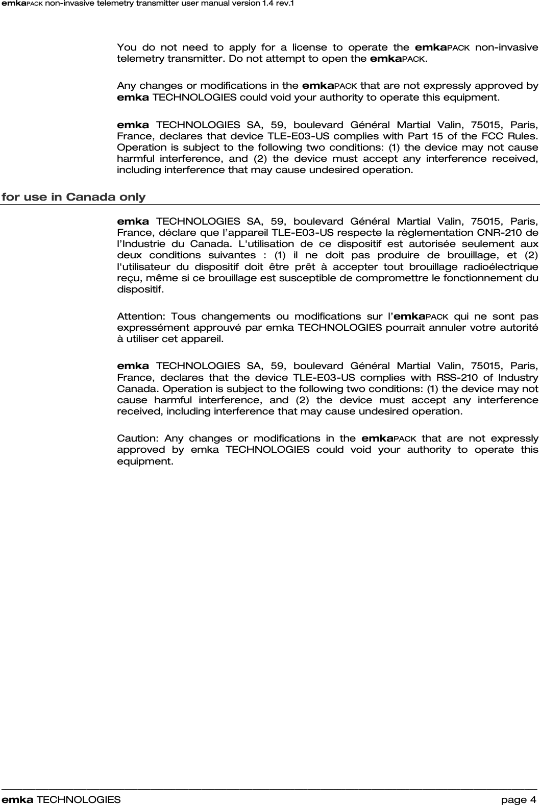 emkaPACK non-invasive telemetry transmitter user manual version 1.4 rev.1    ______________________________________________________________________________________________________________________________            emka TECHNOLOGIES                                                                 page 4  You do not need to apply for a license to operate the emkaPACK non-invasive telemetry transmitter. Do not attempt to open the emkaPACK.   Any changes or modifications in the emkaPACK that are not expressly approved by emka TECHNOLOGIES could void your authority to operate this equipment.     emka  TECHNOLOGIES SA, 59, boulevard Général Martial Valin, 75015, Paris, France, declares that device TLE-E03-US complies with Part 15 of the FCC Rules. Operation is subject to the following two conditions: (1) the device may not cause harmful interference, and (2) the device must accept any interference received, including interference that may cause undesired operation. for use in Canada only emka  TECHNOLOGIES SA, 59, boulevard Général Martial Valin, 75015, Paris, France, déclare que l’appareil TLE-E03-US respecte la règlementation CNR-210 de l’Industrie du Canada. L&apos;utilisation de ce dispositif est autorisée seulement aux deux conditions suivantes : (1) il ne doit pas produire de brouillage, et (2) l&apos;utilisateur du dispositif doit être prêt à accepter tout brouillage radioélectrique reçu, même si ce brouillage est susceptible de compromettre le fonctionnement du dispositif.  Attention: Tous changements ou modifications sur l’emkaPACK qui ne sont pas expressément approuvé par emka TECHNOLOGIES pourrait annuler votre autorité à utiliser cet appareil.     emka  TECHNOLOGIES SA, 59, boulevard Général Martial Valin, 75015, Paris, France, declares that the device TLE-E03-US complies with RSS-210 of Industry Canada. Operation is subject to the following two conditions: (1) the device may not cause harmful interference, and (2) the device must accept any interference received, including interference that may cause undesired operation.  Caution: Any changes or modifications in the emkaPACK that are not expressly approved by emka TECHNOLOGIES could void your authority to operate this equipment. 