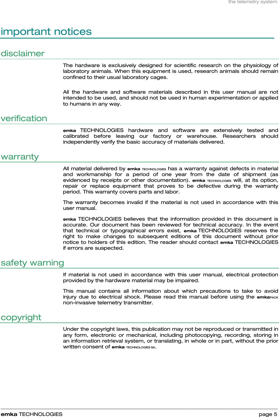 the telemetry system    ______________________________________________________________________________________________________________________________            emka TECHNOLOGIES                                                                 page 5 important notices disclaimer The hardware is exclusively designed for scientific research on the physiology of laboratory animals. When this equipment is used, research animals should remain confined to their usual laboratory cages.   All the hardware and software materials described in this user manual are not intended to be used, and should not be used in human experimentation or applied to humans in any way. verification emka TECHNOLOGIES hardware and software are extensively tested and calibrated before leaving our factory or warehouse. Researchers should independently verify the basic accuracy of materials delivered. warranty All material delivered by emka TECHNOLOGIES has a warranty against defects in material and workmanship for a period of one year from the date of shipment (as evidenced by receipts or other documentation). emka  TECHNOLOGIES will, at its option, repair or replace equipment that proves to be defective during the warranty period. This warranty covers parts and labor.  The warranty becomes invalid if the material is not used in accordance with this user manual.  emka  TECHNOLOGIES believes that the information provided in this document is accurate. Our document has been reviewed for technical accuracy. In the event that technical or typographical errors exist, emka TECHNOLOGIES reserves the right to make changes to subsequent editions of this document without prior notice to holders of this edition. The reader should contact emka TECHNOLOGIES if errors are suspected.  safety warning If material is not used in accordance with this user manual, electrical protection provided by the hardware material may be impaired.  This manual contains all information about which precautions to take to avoid injury due to electrical shock. Please read this manual before using the emkaPACK non-invasive telemetry transmitter. copyright Under the copyright laws, this publication may not be reproduced or transmitted in any form, electronic or mechanical, including photocopying, recording, storing in an information retrieval system, or translating, in whole or in part, without the prior written consent of emka TECHNOLOGIES SA. 