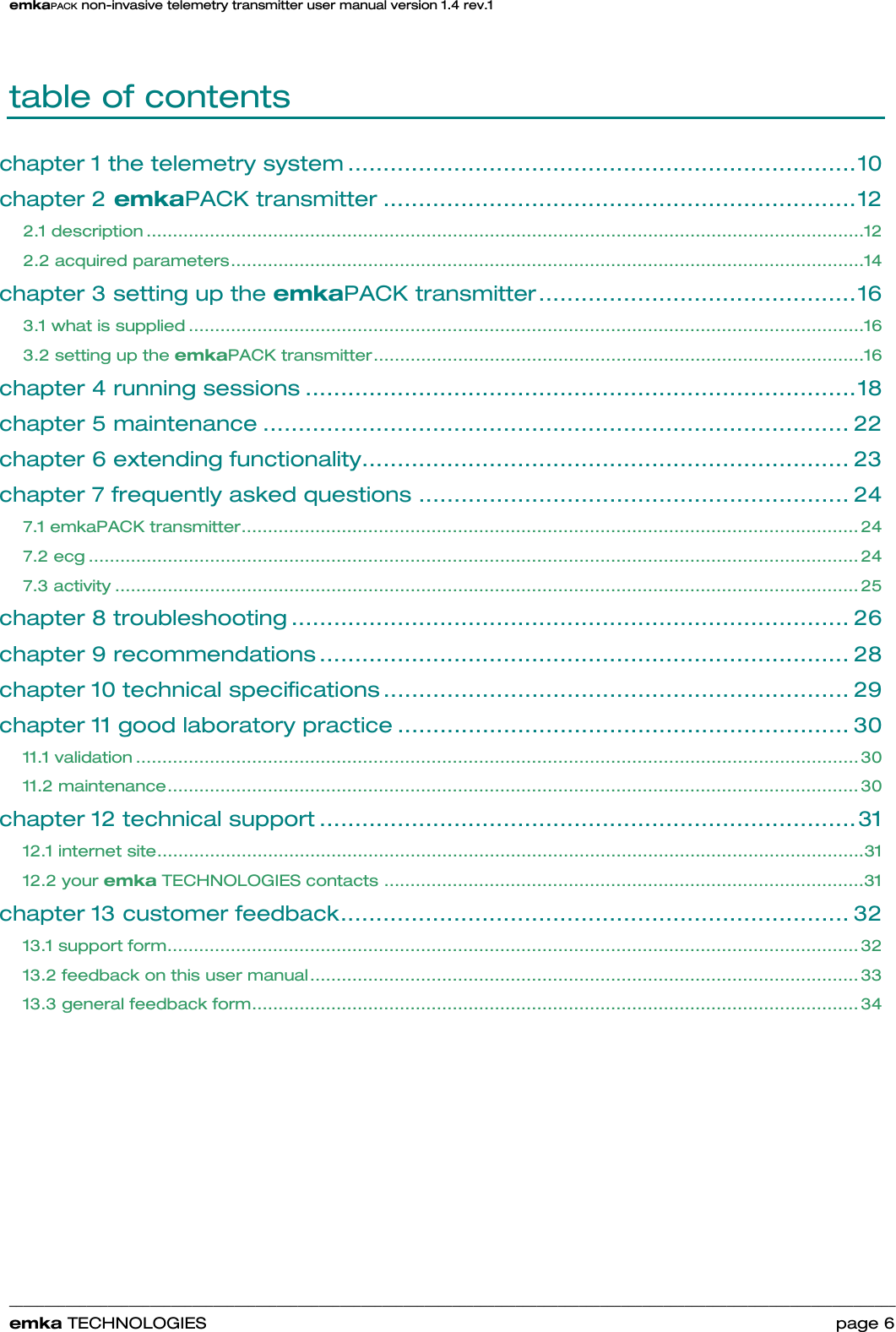 emkaPACK non-invasive telemetry transmitter user manual version 1.4 rev.1    ______________________________________________________________________________________________________________________________            emka TECHNOLOGIES                                                                 page 6 table of contents chapter 1 the telemetry system ........................................................................10 chapter 2 emkaPACK transmitter ...................................................................12 2.1 description ........................................................................................................................................12 2.2 acquired parameters........................................................................................................................14 chapter 3 setting up the emkaPACK transmitter.............................................16 3.1 what is supplied ................................................................................................................................16 3.2 setting up the emkaPACK transmitter.............................................................................................16 chapter 4 running sessions ..............................................................................18 chapter 5 maintenance ................................................................................... 22 chapter 6 extending functionality..................................................................... 23 chapter 7 frequently asked questions ............................................................. 24 7.1 emkaPACK transmitter..................................................................................................................... 24 7.2 ecg .................................................................................................................................................. 24 7.3 activity ............................................................................................................................................. 25 chapter 8 troubleshooting ............................................................................... 26 chapter 9 recommendations ........................................................................... 28 chapter 10 technical specifications .................................................................. 29 chapter 11 good laboratory practice ................................................................ 30 11.1 validation ......................................................................................................................................... 30 11.2 maintenance................................................................................................................................... 30 chapter 12 technical support ............................................................................31 12.1 internet site......................................................................................................................................31 12.2 your emka TECHNOLOGIES contacts ...........................................................................................31 chapter 13 customer feedback........................................................................ 32 13.1 support form................................................................................................................................... 32 13.2 feedback on this user manual........................................................................................................ 33 13.3 general feedback form................................................................................................................... 34 