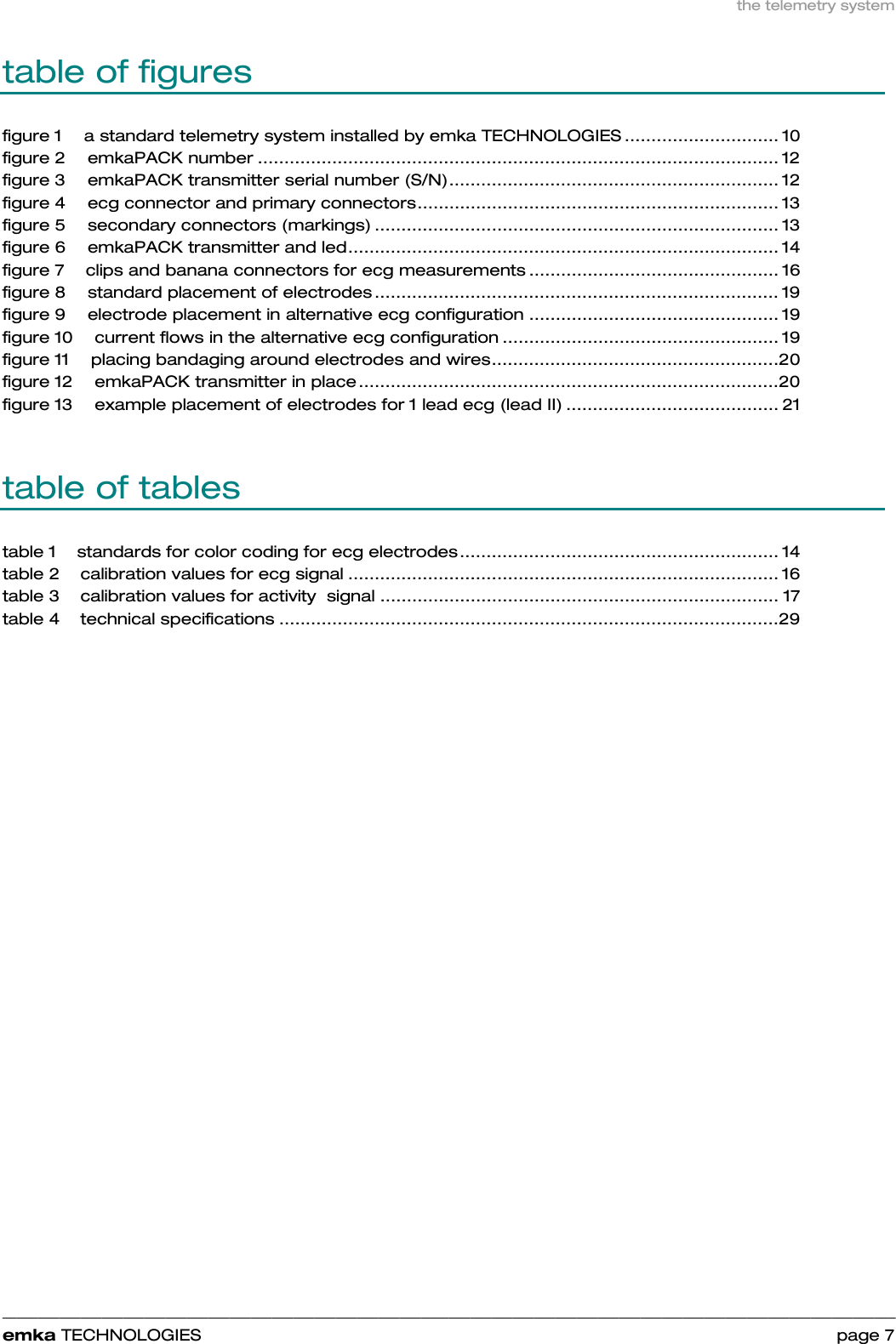 the telemetry system    ______________________________________________________________________________________________________________________________            emka TECHNOLOGIES                                                                 page 7 table of figures figure 1 a standard telemetry system installed by emka TECHNOLOGIES ............................. 10 figure 2 emkaPACK number .................................................................................................. 12 figure 3 emkaPACK transmitter serial number (S/N).............................................................. 12 figure 4 ecg connector and primary connectors.................................................................... 13 figure 5 secondary connectors (markings) ............................................................................ 13 figure 6 emkaPACK transmitter and led................................................................................. 14 figure 7 clips and banana connectors for ecg measurements ............................................... 16 figure 8 standard placement of electrodes ............................................................................ 19 figure 9 electrode placement in alternative ecg configuration ............................................... 19 figure 10 current flows in the alternative ecg configuration .................................................... 19 figure 11 placing bandaging around electrodes and wires......................................................20 figure 12 emkaPACK transmitter in place...............................................................................20 figure 13 example placement of electrodes for 1 lead ecg (lead II) ........................................ 21  table of tables table 1 standards for color coding for ecg electrodes............................................................ 14 table 2 calibration values for ecg signal ................................................................................. 16 table 3 calibration values for activity  signal ........................................................................... 17 table 4 technical specifications ..............................................................................................29   