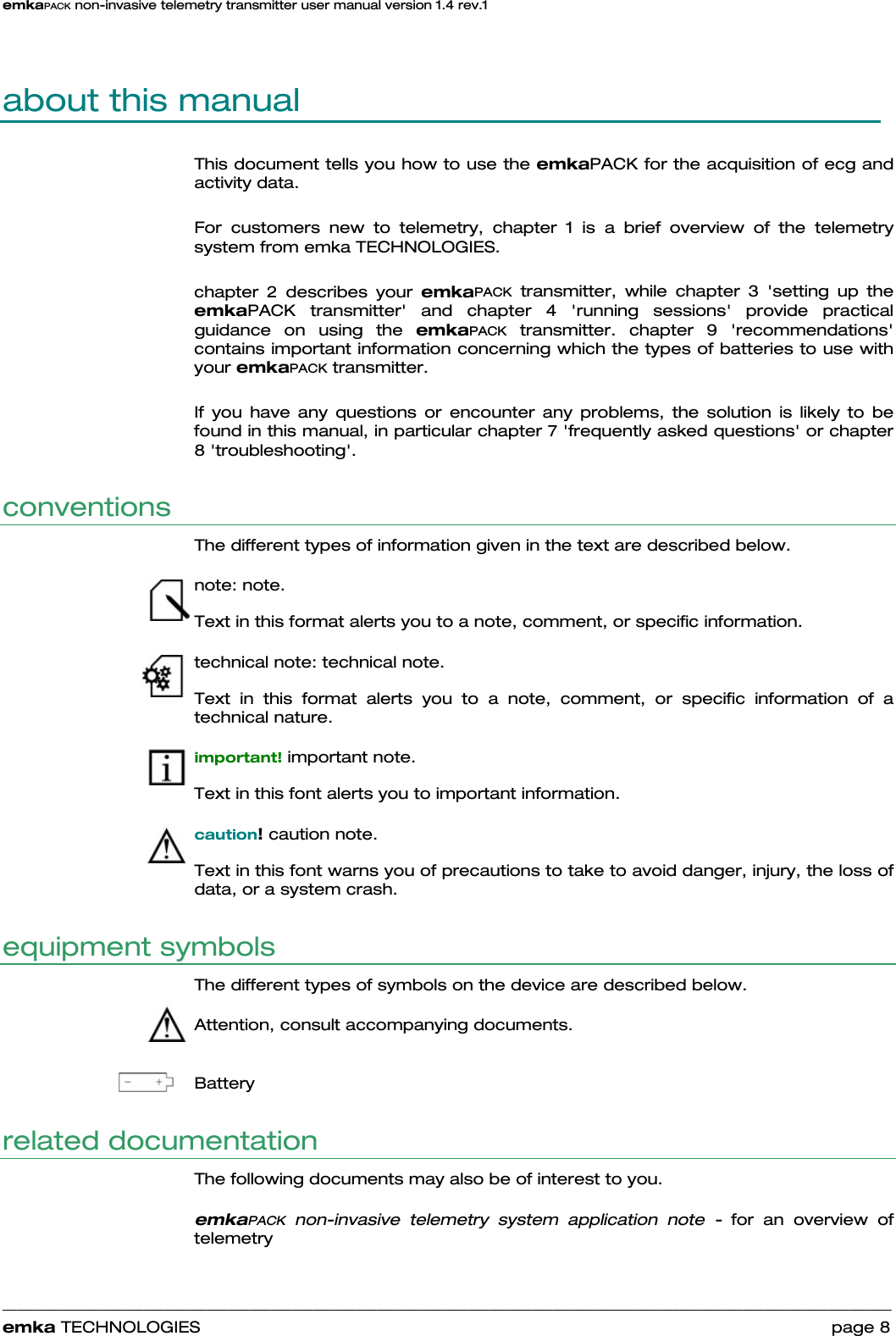 emkaPACK non-invasive telemetry transmitter user manual version 1.4 rev.1    ______________________________________________________________________________________________________________________________            emka TECHNOLOGIES                                                                 page 8 about this manual  This document tells you how to use the emkaPACK for the acquisition of ecg and activity data.   For customers new to telemetry, chapter 1 is a brief overview of the telemetry system from emka TECHNOLOGIES.   chapter 2 describes your emkaPACK transmitter, while chapter 3 &apos;setting up the emkaPACK transmitter&apos; and chapter 4 &apos;running sessions&apos; provide practical guidance on using the emkaPACK transmitter. chapter 9 &apos;recommendations&apos; contains important information concerning which the types of batteries to use with your emkaPACK transmitter.  If you have any questions or encounter any problems, the solution is likely to be found in this manual, in particular chapter 7 &apos;frequently asked questions&apos; or chapter 8 &apos;troubleshooting&apos;.  conventions The different types of information given in the text are described below. note: note. Text in this format alerts you to a note, comment, or specific information.  technical note: technical note. Text in this format alerts you to a note, comment, or specific information of a technical nature.  important! important note. Text in this font alerts you to important information.  caution! caution note. Text in this font warns you of precautions to take to avoid danger, injury, the loss of data, or a system crash. equipment symbols The different types of symbols on the device are described below.  Attention, consult accompanying documents.  Battery related documentation  The following documents may also be of interest to you.   emkaPACK non-invasive telemetry system application note - for an overview of telemetry   