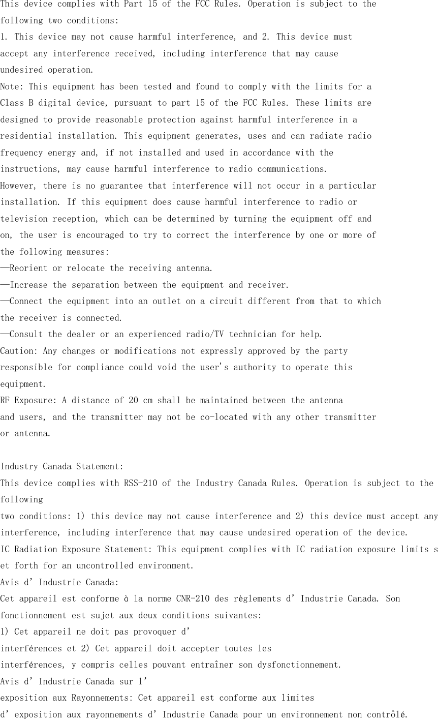 This device complies with Part 15 of the FCC Rules. Operation is subject to thefollowing two conditions:1. This device may not cause harmful interference, and 2. This device mustaccept any interference received, including interference that may causeundesired operation.Note: This equipment has been tested and found to comply with the limits for aClass B digital device, pursuant to part 15 of the FCC Rules. These limits aredesigned to provide reasonable protection against harmful interference in aresidential installation. This equipment generates, uses and can radiate radiofrequency energy and, if not installed and used in accordance with theinstructions, may cause harmful interference to radio communications.However, there is no guarantee that interference will not occur in a particularinstallation. If this equipment does cause harmful interference to radio ortelevision reception, which can be determined by turning the equipment off andon, the user is encouraged to try to correct the interference by one or more ofthe following measures:&mdash;Reorient or relocate the receiving antenna.&mdash;Increase the separation between the equipment and receiver.&mdash;Connect the equipment into an outlet on a circuit different from that to whichthe receiver is connected.&mdash;Consult the dealer or an experienced radio/TV technician for help.Caution: Any changes or modifications not expressly approved by the partyresponsible for compliance could void the user's authority to operate thisequipment.RF Exposure: A distance of 20 cm shall be maintained between the antennaand users, and the transmitter may not be co-located with any other transmitteror antenna.Industry Canada Statement:This device complies with RSS-210 of the Industry Canada Rules. Operation is subject to thefollowingtwo conditions: 1) this device may not cause interference and 2) this device must accept anyinterference, including interference that may cause undesired operation of the device.IC Radiation Exposure Statement: This equipment complies with IC radiation exposure limits set forth for an uncontrolled environment.Avis d&rsquo;Industrie Canada:Cet appareil est conforme &agrave; la norme CNR-210 des r&egrave;glements d&rsquo;Industrie Canada. Sonfonctionnement est sujet aux deux conditions suivantes:1) Cet appareil ne doit pas provoquer d&rsquo;interf&eacute;rences et 2) Cet appareil doit accepter toutes lesinterf&eacute;rences, y compris celles pouvant entra&icirc;ner son dysfonctionnement.Avis d&rsquo;Industrie Canada sur l&rsquo;exposition aux Rayonnements: Cet appareil est conforme aux limitesd&rsquo;exposition aux rayonnements d&rsquo;Industrie Canada pour un environnement non contr&ocirc;l&eacute;.