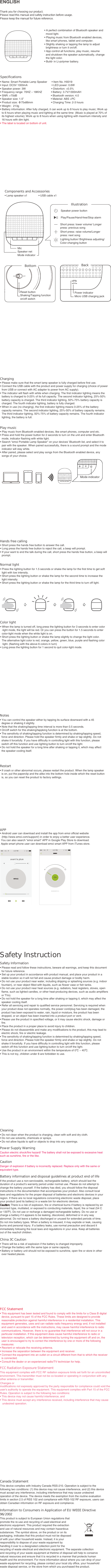 &bull; You can control the speaker either by tapping its surface downward with a 45   degree or shaking it slightly. &bull; Note that the shaking/tapping time interval is more than 0.5 seconds.&bull; On/off switch for this shaking/tappking function is at the bottom.&bull; The sensitivity of shaking/tapping function is determined by shaking/tapping speed,   force and direction. Please hold the speaker firmly and shake or tap slightly. Do not   shake it forcefully. If you have difficulty in controlling light with this function, please   switch off this function and use lighting button to turn on/off the light.&bull; Do not hold the speaker for a long time after shaking or tapping it, which may affect   the speaker cooling itself.Ｎｏｔｅｓ&bull; If crash or other abnormal occurs, please restart the product. When the lamp speaker   is on, put the paperclip and the alike into the bottom hole inside which the reset button   is, so you can reset the product to factory settings.Ｒｅｓｔａｒｔ&bull; This equipment has been tested and found to comply with the limits for a Class B digital   device, pursuant to part 15 of the FCC Rules. These limits are designed to provide   reasonable protection against harmful interference in a residential installation. This   equipment generates, uses and can radiate radio frequency energy and, if not installed   and used in accordance with the instructions, may cause harmful interference to radio   communications. However, there is no guarantee that interference will not occur in a   particular installation. If this equipment does cause harmful interference to radio or  television reception, which can be determined by turning the equipment off and on, the   user is encouraged to try to correct the interference by one or more of the following   measures:&bull; Reorient or relocate the receiving antenna.&bull; Increase the separation between the equipment and receiver.&bull; Connect the equipment into an outlet on a circuit different from that to which the receiver   is connected.&bull; Consult the dealer or an experienced radio/TV technician for help.ＦＣＣ　ＳｔａｔｅｍｅｎｔThis equipment complies with FCC RF radiation exposure limits set forth for an uncontrolled environment. This transmitter must not be co-located or operating in conjunction with any modifications not expressly approved by the party responsible for compliance could void the user's authority to operate the equipment. This equipment complies with Part 15 of the FCC Rules. Operation is subject to the following two conditions:&bull; This device may not cause harmful interference, and&bull; This device must accept any interference received, including interference that may cause    undesired operation.ＦＣＣ　Ｒａｄｉａｔｉｏｎ　Ｅｘｐｏｓｕｒｅ　Ｓｔａｔｅｍｅｎｔ This device complies with Industry Canada RSS-210. Operation is subject to the following two conditions: (1) this device may not cause interference, and (2) this device must accept any interference, including interference that may cause undesired operation of the device. The device meets the exemption from the routine evaluation limits in section 2.5 of RSS 102 and compliance with RSS-102 RF exposure, users can obtain Canadian information on RF exposure and compliance.Ｃａｎａｄａ　ＳｔａｔｅｍｅｎｔThis product is subject to European Union regulations that promote the re-use and recycling of used electrical and electronic equipment. This product required the extraction and use of natural resources and may contain hazardous substances. The symbol above, on the product or on its packaging, indicates that this product must not be disposed of with your other household waste. Instead, it is your responsibility to dispose of your waste equipment by handling it over to a designated collection point for the recycling of waste electrical and electronic equipment. The separate collection and recycling of your waste equipment at thetime of disposal will help to conserve natural resources and ensure that it is recycled in a manner that protects human health and the environment. For more information about where you can drop of your waste equipment for recycling, please contact your local city office, your household waste disposal service, or the store from which you purchased the product.Ｉｎｆｏｒｍａｔｉｏｎ　ｔｏ　Ｃｏｎｓｕｍｅｒｓ　ｉｎ　Ａｐｐｌｉｃａｔｉｏｎ　ｏｆ　ＥＵ　ＷＥＥＥ　Ｄｉｒｅｃｔｉｖｅ　９６／２００２ENGLISH&bull; A perfect combination of Bluetooth speaker and   mood light.&bull; Playing music from Bluetooth enabled devices,   like smart phones, tablet and computer.&bull; Slightly shaking or tapping the lamp to adjust   brightness or turn it on/off.&bull; App control all functions, play music, resume   and shutdown the speaker automatically, change   the light color.&bull; Build- in Li-polymer battery.Ｔｈａｎｋ　ｙｏｕ　ｆｏｒ　ｃｈｏｏｓｉｎｇ　ｏｕｒ　ｐｒｏｄｕｃｔ．　Ｐｌｅａｓｅ　ｒｅａｄ　ｔｈｉｓ　ｍａｎｕａｌ　ａｎｄ　ｓａｆｅｔｙ　ｉｎｓｔｒｕｃｔｉｏｎ　ｂｅｆｏｒｅ　ｕｓａｇｅ．Ｐｌｅａｓｅ　ｋｅｅｐ　ｔｈｅ　ｍａｎｕａｌ　ｆｏｒ　ｆｕｔｕｒｅ　ｒｅｆｅｒｅｎｃｅ．Ｓｐｅｃｉｆｉｃａｔｉｏｎｓ&bull; Name: Smart Portable Lamp Speaker      &bull; Item No. H0019 &bull; Input: DC5V 1000mA                                &bull; LED power: 0.6W&bull; Speaker power: 3W                                  &bull; Distortion: <0.5%&bull; Frequency range: 70HZ &ndash; 18KHZ            &bull; Battery: 3.7V/1300mAH&bull; SNR: >70dB                                             &bull; Bluetooth version: 4.0&bull; Speaker size: 1.5&rdquo;                                    &bull; Material: ABS +PC&bull; Product size: &Phi;75x86mm                        &bull; Charging Time: 2-3 hours&bull; Weight：213g                                          &bull; Battery information: After fully charged, it can work up to 8 hours to play music; Work up   to 6 hours when playing music and lighting at the same time  (Music is played at 70% of   its highest volume); Work up to 8 hours when using lighting with maximum intensity and   16 hours with dim light. &bull; The label is located on bottom of unit. &bull; Android user can download and install the app from emoi official website  (http://www.emoi.com/support/) in order to enjoy a better user experience.  You can also search &ldquo;emoi smart&rdquo; APP in Google Play Store to download.  Apple smart phone user can download emoi smart APP from iTunes store.ＡＰＰON滑动按钮调节灯光重复播放 随机播放avant la pluie&bull; Short press the hands free button to answer the call.&bull; Long press the hands free button to reject the call, a beep will prompt.&bull; If your want to end the talk during the call, short press the hands free button, a beep will   prompt.Ｈａｎｄｓ　ｆｒｅｅ　ｃａｌｌｉｎｇ&bull; Press the lighting button for 1.5 seconds or shake the lamp for the first time to get soft   light with low intensity.&bull; Short press the lighting button or shake the lamp for the second time to increase the   light intensity.&bull; Short press the lighting button or shake the lamp for the third time to turn off light.Ｎｏｒｍａｌ　ｌｉｇｈｔ&bull; When the lamp is turned off, long press the lighting button for 3 seconds to enter color  -light mode, the light will be red. Or you can press the button for 1.5 seconds to enter   color-light mode when the white light is on.&bull; Short press the lighting button or shake the lamp slightly to change the light color.   The alternative light color is red, orange, yellow, green, blue, purple and flashing color    light. (flashing with the above 6 colors in turn)&bull; Long press the lighting button for 1 second to quit color-light mode.Ｃｏｌｏｒ　ｌｉｇｈｔＳａｆｅｔｙ　ＩｎｆｏｒｍａｔｉｏｎＳａｆｅｔｙ　Ｉｎｓｔｒｕｃｔｉｏｎ&bull; Please read and follow these instructions, beware all warnings, and keep this document   for future reference.&bull; Set up your product in accordance with product manual, and place your product in a   stable location so it will not fall and cause product damage or bodily harm.&bull; Do not use your product near water, including dripping or splashing sources (e.g. indoor   fountain), or near object filled with liquids, such as flower vase or fish tanks.&bull; Do not use your product near heat sources (e.g. radiators, heat registers, stoves, open   flame, such as lighted candles, or other heat-producing devices, such as audio amplifiers   or TVs).&bull; Do not hold the speaker for a long time after shaking or tapping it, which may affect the   speaker cooling itself.&bull; Refer all servicing and repair to qualified service personnel. Servicing is required when   your product dose not operates normally, the power cord/plug has been damaged, the   product has been exposed to water, rain, liquid or moisture, the product has been   dropped, or an object has been inserted into a product port or vent.&bull; Please use the product in specified voltage, or it may cause electric shock, damage or   fire.&bull; Place the product in a proper place to avoid injury to children.&bull; Please do not disassemble and make any modifications to the product, this may lead to   electric shock, fire or electric leakage.&bull; The sensitivity of shaking/tapping function is determined by shaking/tapping speed,   force and direction. Please hold the speaker firmly and shake or tap slightly. Do not   shake it forcefully. If you have difficulty in controlling light with this function, please   switch off this function and use lighting button to turn on/off the light.&bull; Use the product in an environment within the temperature of 0 C ~ 40 C.&bull; This is not toy, children under 8 are forbidden to use.Ｃｏｍｐｏｎｅｎｔｓ　ａｎｄ　Ａｃｃｅｓｓｏｒｉｅｓ&bull; Lamp speaker x1               &bull; USB cable x1 ON OFFReset buttonShaking/Tapping function on/off switchSpeaker power buttonPlay/Pause/Hand-free/Stop alarmLighting button/ Brightness adjusting/ Color-changing buttonShort press: raise volume/Longer press: next songShort press: lower volume/ Longer press: previous songＩｌｌｕｓｔｒａｔｉｏｎＢｏｔｔｏｍMicSpeaker netMode indicatorPower indicatorMicro USB charging jackＢａｃｋ&bull; Please make sure that the smart lamp speaker is fully charged before first use.&bull; Connect the USB cable with the product and power supply for charging (choice of power   from USB or connect with AC adapter to power from AC supply).&bull; The indicator will flash with white when charging. The first indicator lighting means the   battery is charged to 0-25% of its full capacity. The second indicator lighting, 25%-50%   battery capacity is charged. The third indicator lighting, 50%-75% battery capacity is   charged. The fourth indicator lighting, battery is fully charged.&bull; When in use (no charging), the first indicator lighting means 0-25% of the battery   capacity remains. The second indicator lighting, 25%-50% of battery capacity remains.   The third indicator lighting, 50%-75% of battery capacity remains. The fourth indicator   lighting, the battery is full.Ｃｈａｒｇｉｎｇ&bull; Play music from Bluetooth enabled devices, like smart phones, computer and etc.&bull; Press and hold the power button for 2 seconds to turn on the unit and enter Bluetooth   mode, indicator flashing with white light.&bull; Search &ldquo;emoi Portable Lamp Speaker&rdquo; on your devices&rsquo; Bluetooth list, and select it to   pair with the speaker. When paired successfully, there is a sound prompt and the mode   indicator will stay white.&bull; After paired, please select and play songs from the Bluetooth enabled device, any   songs of your choice.Ｐｌａｙ　ｍｕｓｉｃMode indicator&bull; Do not clean when the product is charging, clean with soft and dry cloth.&bull; Do not use solvents, chemicals or sprays.&bull; Do not allow liquids to spill or objects to drop into any openings.ＣｌｅａｎｉｎｇCaution electric shock/fire hazard! The battery shall not be exposed to excessive heat such as sunshine, fire or the like.Ｐｏｗｅｒ　Ｓｕｐｐｌｙ　ＷａｒｎｉｎｇDanger of explosion if battery is incorrectly replaced. Replace only with the same or equivalent type. Ｃａｕｔｉｏｎ&bull; There will be a risk of explosion if the battery is changed improperly.&bull; Change the battery with the same type or same capacity.&bull; Battery or battery unit should not be exposed to sunshine, open fire or store in other   over heated places.Ｃｈｉｎａ　３Ｃ　ＣａｕｔｉｏｎIf the product use a non-serviceable, rechargeable battery, which should last the duration of a product&rsquo;s warranty period under normal use. Please do not attempt to change the battery yourself. If the battery has died, you should follow the disposal instructions in the documentation that accompanies your product. Also consult local laws and regulations for the proper disposal of batteries and electronic devices in your region. If there are no local regulations concerning electronic waste disposal, place your product (and its battery) in a waste bin for electronic devices.Caution: There is a risk of explosion, fire or chemical burns if battery is replaced by an incorrect type, mutilated, or exposed to conducting materials, liquid, fire or heat (54 C or 130 F). Do not use or recharge a damaged rechargeable battery. Do no use or charge a battery if it appears to be leaking, discolored, deformed or in any way abnormal. Do not leave a battery discharged or unused for extended periods of time. Do not mix battery types. When a battery is misused, it may explode or leak, causing burns and personal injury. If a battery leaks, use normal precaution and discard it immediately following the local laws and regulations in your area. Keep all batteries out of the reachof children.Ｂａｔｔｅｒｙ　ｉｎｆｏｒｍａｔｉｏｎ　ａｎｄ　ｄｉｓｐｏｓａｌ　ｇｕｉｄｅｌｉｎｅｓ　ａｔ　ｐｒｏｄｕｃｔ　ｅｎｄ　ｏｆ　ｌｉｆｅother antenna or transmitter. Changes or 