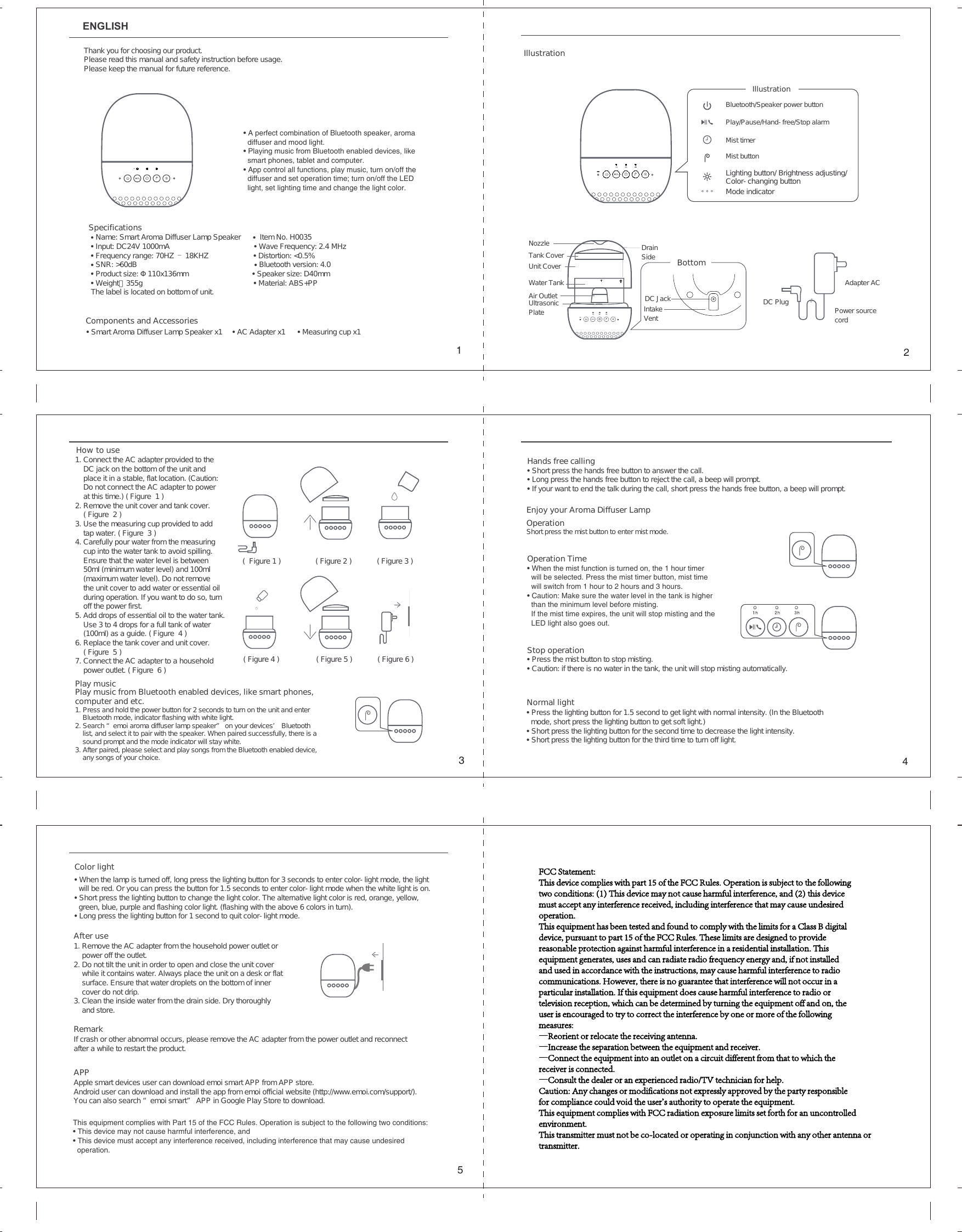ENGLISHＡｆｔｅｒ　ｕｓｅ１．　Ｒｅｍｏｖｅ　ｔｈｅ　ＡＣ　ａｄａｐｔｅｒ　ｆｒｏｍ　ｔｈｅ　ｈｏｕｓｅｈｏｌｄ　ｐｏｗｅｒ　ｏｕｔｌｅｔ　ｏｒ　ｐｏｗｅｒ　ｏｆｆ　ｔｈｅ　ｏｕｔｌｅｔ．２．　Ｄｏ　ｎｏｔ　ｔｉｌｔ　ｔｈｅ　ｕｎｉｔ　ｉｎ　ｏｒｄｅｒ　ｔｏ　ｏｐｅｎ　ａｎｄ　ｃｌｏｓｅ　ｔｈｅ　ｕｎｉｔ　ｃｏｖｅｒ　ｗｈｉｌｅ　ｉｔ　ｃｏｎｔａｉｎｓ　ｗａｔｅｒ．　Ａｌｗａｙｓ　ｐｌａｃｅ　ｔｈｅ　ｕｎｉｔ　ｏｎ　ａ　ｄｅｓｋ　ｏｒ　ｆｌａｔｓｕｒｆａｃｅ．　Ｅｎｓｕｒｅ　ｔｈａｔ　ｗａｔｅｒ　ｄｒｏｐｌｅｔｓ　ｏｎ　ｔｈｅ　ｂｏｔｔｏｍ　ｏｆ　ｉｎｎｅｒ　ｃｏｖｅｒ　ｄｏ　ｎｏｔ　ｄｒｉｐ．３．　Ｃｌｅａｎ　ｔｈｅ　ｉｎｓｉｄｅ　ｗａｔｅｒ　ｆｒｏｍ　ｔｈｅ　ｄｒａｉｎ　ｓｉｄｅ．　Ｄｒｙ　ｔｈｏｒｏｕｇｈｌｙ　ａｎｄ　ｓｔｏｒｅ．ＡＰＰＡｐｐｌｅ　ｓｍａｒｔ　ｄｅｖｉｃｅｓ　ｕｓｅｒ　ｃａｎ　ｄｏｗｎｌｏａｄ　ｅｍｏｉ　ｓｍａｒｔ　ＡＰＰ　ｆｒｏｍ　ＡＰＰ　ｓｔｏｒｅ．Ａｎｄｒｏｉｄ　ｕｓｅｒ　ｃａｎ　ｄｏｗｎｌｏａｄ　ａｎｄ　ｉｎｓｔａｌｌ　ｔｈｅ　ａｐｐ　ｆｒｏｍ　ｅｍｏｉ　ｏｆｆｉｃｉａｌ　ｗｅｂｓｉｔｅ　（ｈｔｔｐ：／／ｗｗｗ．ｅｍｏｉ．ｃｏｍ／ｓｕｐｐｏｒｔ／）．　Ｙｏｕ　ｃａｎ　ａｌｓｏ　ｓｅａｒｃｈ　&ldquo;ｅｍｏｉ　ｓｍａｒｔ&rdquo;　ＡＰＰ　ｉｎ　Ｇｏｏｇｌｅ　Ｐｌａｙ　Ｓｔｏｒｅ　ｔｏ　ｄｏｗｎｌｏａｄ．　ＲｅｍａｒｋＩｆ　ｃｒａｓｈ　ｏｒ　ｏｔｈｅｒ　ａｂｎｏｒｍａｌ　ｏｃｃｕｒｓ，　ｐｌｅａｓｅ　ｒｅｍｏｖｅ　ｔｈｅ　ＡＣ　ａｄａｐｔｅｒ　ｆｒｏｍ　ｔｈｅ　ｐｏｗｅｒ　ｏｕｔｌｅｔ　ａｎｄ　ｒｅｃｏｎｎｅｃｔ　ａｆｔｅｒ　ａ　ｗｈｉｌｅ　ｔｏ　ｒｅｓｔａｒｔ　ｔｈｅ　ｐｒｏｄｕｃｔ．Ｃｏｌｏｒ　ｌｉｇｈｔ　&bull;　Ｗｈｅｎ　ｔｈｅ　ｌａｍｐ　ｉｓ　ｔｕｒｎｅｄ　ｏｆｆ，　ｌｏｎｇ　ｐｒｅｓｓ　ｔｈｅ　ｌｉｇｈｔｉｎｇ　ｂｕｔｔｏｎ　ｆｏｒ　３　ｓｅｃｏｎｄｓ　ｔｏ　ｅｎｔｅｒ　ｃｏｌｏｒ－ｌｉｇｈｔ　ｍｏｄｅ，　ｔｈｅ　ｌｉｇｈｔ　ｗｉｌｌ　ｂｅ　ｒｅｄ．　Ｏｒ　ｙｏｕ　ｃａｎ　ｐｒｅｓｓ　ｔｈｅ　ｂｕｔｔｏｎ　ｆｏｒ　１．５　ｓｅｃｏｎｄｓ　ｔｏ　ｅｎｔｅｒ　ｃｏｌｏｒ－ｌｉｇｈｔ　ｍｏｄｅ　ｗｈｅｎ　ｔｈｅ　ｗｈｉｔｅ　ｌｉｇｈｔ　ｉｓ　ｏｎ．&bull;　Ｓｈｏｒｔ　ｐｒｅｓｓ　ｔｈｅ　ｌｉｇｈｔｉｎｇ　ｂｕｔｔｏｎ　ｔｏ　ｃｈａｎｇｅ　ｔｈｅ　ｌｉｇｈｔ　ｃｏｌｏｒ．　Ｔｈｅ　ａｌｔｅｒｎａｔｉｖｅ　ｌｉｇｈｔ　ｃｏｌｏｒ　ｉｓ　ｒｅｄ，　ｏｒａｎｇｅ，　ｙｅｌｌｏｗ，　ｇｒｅｅｎ，　ｂｌｕｅ，　ｐｕｒｐｌｅ　ａｎｄ　ｆｌａｓｈｉｎｇ　ｃｏｌｏｒ　ｌｉｇｈｔ．　（ｆｌａｓｈｉｎｇ　ｗｉｔｈ　ｔｈｅ　ａｂｏｖｅ　６　ｃｏｌｏｒｓ　ｉｎ　ｔｕｒｎ）．&bull;　Ｌｏｎｇ　ｐｒｅｓｓ　ｔｈｅ　ｌｉｇｈｔｉｎｇ　ｂｕｔｔｏｎ　ｆｏｒ　１　ｓｅｃｏｎｄ　ｔｏ　ｑｕｉｔ　ｃｏｌｏｒ－ｌｉｇｈｔ　ｍｏｄｅ．Ｎｏｒｍａｌ　ｌｉｇｈｔ&bull;　Ｐｒｅｓｓ　ｔｈｅ　ｌｉｇｈｔｉｎｇ　ｂｕｔｔｏｎ　ｆｏｒ　１．５　ｓｅｃｏｎｄ　ｔｏ　ｇｅｔ　ｌｉｇｈｔ　ｗｉｔｈ　ｎｏｒｍａｌ　ｉｎｔｅｎｓｉｔｙ．　（Ｉｎ　ｔｈｅ　Ｂｌｕｅｔｏｏｔｈ　　　ｍｏｄｅ，　ｓｈｏｒｔ　ｐｒｅｓｓ　ｔｈｅ　ｌｉｇｈｔｉｎｇ　ｂｕｔｔｏｎ　ｔｏ　ｇｅｔ　ｓｏｆｔ　ｌｉｇｈｔ．）&bull;　Ｓｈｏｒｔ　ｐｒｅｓｓ　ｔｈｅ　ｌｉｇｈｔｉｎｇ　ｂｕｔｔｏｎ　ｆｏｒ　ｔｈｅ　ｓｅｃｏｎｄ　ｔｉｍｅ　ｔｏ　ｄｅｃｒｅａｓｅ　ｔｈｅ　ｌｉｇｈｔ　ｉｎｔｅｎｓｉｔｙ．　&bull;　Ｓｈｏｒｔ　ｐｒｅｓｓ　ｔｈｅ　ｌｉｇｈｔｉｎｇ　ｂｕｔｔｏｎ　ｆｏｒ　ｔｈｅ　ｔｈｉｒｄ　ｔｉｍｅ　ｔｏ　ｔｕｒｎ　ｏｆｆ　ｌｉｇｈｔ．Ｏｐｅｒａｔｉｏｎ　Ｔｉｍｅ　&bull;　When the mist function is turned on, the 1 hour timer   will be selected. Press the mist timer button, mist time   will switch from 1 hour to 2 hours and 3 hours.&bull;　Caution: Make sure the water level in the tank is higher   than the minimum level before misting.  If the mist time expires, the unit will stop misting and the   LED light also goes out.Ｓｔｏｐ　ｏｐｅｒａｔｉｏｎ&bull;　Ｐｒｅｓｓ　ｔｈｅ　ｍｉｓｔ　ｂｕｔｔｏｎ　ｔｏ　ｓｔｏｐ　ｍｉｓｔｉｎｇ．　&bull;　Ｃａｕｔｉｏｎ：　ｉｆ　ｔｈｅｒｅ　ｉｓ　ｎｏ　ｗａｔｅｒ　ｉｎ　ｔｈｅ　ｔａｎｋ，　ｔｈｅ　ｕｎｉｔ　ｗｉｌｌ　ｓｔｏｐ　ｍｉｓｔｉｎｇ　ａｕｔｏｍａｔｉｃａｌｌｙ．&bull; A perfect combination of Bluetooth speaker, aroma diffuser and mood light.&bull; Playing music from Bluetooth enabled devices, like smart phones, tablet and computer.&bull; App control all functions, play music, turn on/off the diffuser and set operation time; turn on/off the LED light, set lighting time and change the light color.Ｔｈａｎｋ　ｙｏｕ　ｆｏｒ　ｃｈｏｏｓｉｎｇ　ｏｕｒ　ｐｒｏｄｕｃｔ．　Ｐｌｅａｓｅ　ｒｅａｄ　ｔｈｉｓ　ｍａｎｕａｌ　ａｎｄ　ｓａｆｅｔｙ　ｉｎｓｔｒｕｃｔｉｏｎ　ｂｅｆｏｒｅ　ｕｓａｇｅ．Ｐｌｅａｓｅ　ｋｅｅｐ　ｔｈｅ　ｍａｎｕａｌ　ｆｏｒ　ｆｕｔｕｒｅ　ｒｅｆｅｒｅｎｃｅ．ＳｐｅｃｉｆｉｃａｔｉｏｎｓＣｏｍｐｏｎｅｎｔｓ　ａｎｄ　Ａｃｃｅｓｓｏｒｉｅｓ&bull; Ｎａｍｅ：　Ｓｍａｒｔ　Ａｒｏｍａ　Ｄｉｆｆｕｓｅｒ　Ｌａｍｐ　Ｓｐｅａｋｅｒ　　　　　　&bull; 　Ｉｔｅｍ　Ｎｏ．　Ｈ００３５　&bull; Ｉｎｐｕｔ：　ＤＣ２４Ｖ　１０００ｍＡ &bull; Ｗａｖｅ　Ｆｒｅｑｕｅｎｃｙ：　２．４　ＭＨｚ&bull; Ｆｒｅｑｕｅｎｃｙ　ｒａｎｇｅ：　７０ＨＺ　&ndash;　１８ＫＨＺ &bull; Ｄｉｓｔｏｒｔｉｏｎ：　＜０．５％&bull; ＳＮＲ：　＞６０ｄＢ &bull; Ｂｌｕｅｔｏｏｔｈ　ｖｅｒｓｉｏｎ：　４．０&bull; Ｐｒｏｄｕｃｔ　ｓｉｚｅ：　&Phi;１１０ｘ１３６ｍｍ &bull; Ｓｐｅａｋｅｒ　ｓｉｚｅ：　Ｄ４０ｍｍ&bull; Ｗｅｉｇｈｔ：３５５ｇ　&bull; Ｍａｔｅｒｉａｌ：　ＡＢＳ＋ＰＰ　Ｔｈｅ　ｌａｂｅｌ　ｉｓ　ｌｏｃａｔｅｄ　ｏｎ　ｂｏｔｔｏｍ　ｏｆ　ｕｎｉｔ．&bull; Ｓｍａｒｔ　Ａｒｏｍａ　Ｄｉｆｆｕｓｅｒ　Ｌａｍｐ　Ｓｐｅａｋｅｒ　ｘ１　　　　　&bull; ＡＣ　Ａｄａｐｔｅｒ　ｘ１　　　　　　&bull; Ｍｅａｓｕｒｉｎｇ　ｃｕｐ　ｘ１Ｐｌａｙ　ｍｕｓｉｃＨｏｗ　ｔｏ　ｕｓｅ１．　Ｃｏｎｎｅｃｔ　ｔｈｅ　ＡＣ　ａｄａｐｔｅｒ　ｐｒｏｖｉｄｅｄ　ｔｏ　ｔｈｅ　　　　　ＤＣ　ｊａｃｋ　ｏｎ　ｔｈｅ　ｂｏｔｔｏｍ　ｏｆ　ｔｈｅ　ｕｎｉｔ　ａｎｄ　　　　　ｐｌａｃｅ　ｉｔ　ｉｎ　ａ　ｓｔａｂｌｅ，　ｆｌａｔ　ｌｏｃａｔｉｏｎ．　（Ｃａｕｔｉｏｎ：　　　　　Ｄｏ　ｎｏｔ　ｃｏｎｎｅｃｔ　ｔｈｅ　ＡＣ　ａｄａｐｔｅｒ　ｔｏ　ｐｏｗｅｒ　　　　　ａｔ　ｔｈｉｓ　ｔｉｍｅ．）　（　Ｆｉｇｕｒｅ　　１　）２．　Ｒｅｍｏｖｅ　ｔｈｅ　ｕｎｉｔ　ｃｏｖｅｒ　ａｎｄ　ｔａｎｋ　ｃｏｖｅｒ．　　　　（　Ｆｉｇｕｒｅ　　２　）３．　Ｕｓｅ　ｔｈｅ　ｍｅａｓｕｒｉｎｇ　ｃｕｐ　ｐｒｏｖｉｄｅｄ　ｔｏ　ａｄｄ　　　　　ｔａｐ　ｗａｔｅｒ．　（　Ｆｉｇｕｒｅ　　３　）４．　Ｃａｒｅｆｕｌｌｙ　ｐｏｕｒ　ｗａｔｅｒ　ｆｒｏｍ　ｔｈｅ　ｍｅａｓｕｒｉｎｇ　　　　　ｃｕｐ　ｉｎｔｏ　ｔｈｅ　ｗａｔｅｒ　ｔａｎｋ　ｔｏ　ａｖｏｉｄ　ｓｐｉｌｌｉｎｇ．　　　　　Ｅｎｓｕｒｅ　ｔｈａｔ　ｔｈｅ　ｗａｔｅｒ　ｌｅｖｅｌ　ｉｓ　ｂｅｔｗｅｅｎ　　　　　５０ｍｌ　（ｍｉｎｉｍｕｍ　ｗａｔｅｒ　ｌｅｖｅｌ）　ａｎｄ　１００ｍｌ　　　　　（ｍａｘｉｍｕｍ　ｗａｔｅｒ　ｌｅｖｅｌ）．　Ｄｏ　ｎｏｔ　ｒｅｍｏｖｅ　　　　　ｔｈｅ　ｕｎｉｔ　ｃｏｖｅｒ　ｔｏ　ａｄｄ　ｗａｔｅｒ　ｏｒ　ｅｓｓｅｎｔｉａｌ　ｏｉｌ　　　　　ｄｕｒｉｎｇ　ｏｐｅｒａｔｉｏｎ．　Ｉｆ　ｙｏｕ　ｗａｎｔ　ｔｏ　ｄｏ　ｓｏ，　ｔｕｒｎ　　　　　ｏｆｆ　ｔｈｅ　ｐｏｗｅｒ　ｆｉｒｓｔ．５．　Ａｄｄ　ｄｒｏｐｓ　ｏｆ　ｅｓｓｅｎｔｉａｌ　ｏｉｌ　ｔｏ　ｔｈｅ　ｗａｔｅｒ　ｔａｎｋ．　　　　　Ｕｓｅ　３　ｔｏ　４　ｄｒｏｐｓ　ｆｏｒ　ａ　ｆｕｌｌ　ｔａｎｋ　ｏｆ　ｗａｔｅｒ　　　　　（１００ｍｌ）　ａｓ　ａ　ｇｕｉｄｅ．　（　Ｆｉｇｕｒｅ　　４　）６．　Ｒｅｐｌａｃｅ　ｔｈｅ　ｔａｎｋ　ｃｏｖｅｒ　ａｎｄ　ｕｎｉｔ　ｃｏｖｅｒ．　　　　　（　Ｆｉｇｕｒｅ　　５　）７．　Ｃｏｎｎｅｃｔ　ｔｈｅ　ＡＣ　ａｄａｐｔｅｒ　ｔｏ　ａ　ｈｏｕｓｅｈｏｌｄ　　　　　ｐｏｗｅｒ　ｏｕｔｌｅｔ．　（　Ｆｉｇｕｒｅ　　６　）Ｐｌａｙ　ｍｕｓｉｃ　ｆｒｏｍ　Ｂｌｕｅｔｏｏｔｈ　ｅｎａｂｌｅｄ　ｄｅｖｉｃｅｓ，　ｌｉｋｅ　ｓｍａｒｔ　ｐｈｏｎｅｓ，　ｃｏｍｐｕｔｅｒ　ａｎｄ　ｅｔｃ．１．　Ｐｒｅｓｓ　ａｎｄ　ｈｏｌｄ　ｔｈｅ　ｐｏｗｅｒ　ｂｕｔｔｏｎ　ｆｏｒ　２　ｓｅｃｏｎｄｓ　ｔｏ　ｔｕｒｎ　ｏｎ　ｔｈｅ　ｕｎｉｔ　ａｎｄ　ｅｎｔｅｒ　　　　　Ｂｌｕｅｔｏｏｔｈ　ｍｏｄｅ，　ｉｎｄｉｃａｔｏｒ　ｆｌａｓｈｉｎｇ　ｗｉｔｈ　ｗｈｉｔｅ　ｌｉｇｈｔ．２．　Ｓｅａｒｃｈ　&ldquo;ｅｍｏｉ　ａｒｏｍａ　ｄｉｆｆｕｓｅｒ　ｌａｍｐ　ｓｐｅａｋｅｒ&rdquo;　ｏｎ　ｙｏｕｒ　ｄｅｖｉｃｅｓ&rsquo;　Ｂｌｕｅｔｏｏｔｈ　　　　　ｌｉｓｔ，　ａｎｄ　ｓｅｌｅｃｔ　ｉｔ　ｔｏ　ｐａｉｒ　ｗｉｔｈ　ｔｈｅ　ｓｐｅａｋｅｒ．　Ｗｈｅｎ　ｐａｉｒｅｄ　ｓｕｃｃｅｓｓｆｕｌｌｙ，　ｔｈｅｒｅ　ｉｓ　ａ　　　　　ｓｏｕｎｄ　ｐｒｏｍｐｔ　ａｎｄ　ｔｈｅ　ｍｏｄｅ　ｉｎｄｉｃａｔｏｒ　ｗｉｌｌ　ｓｔａｙ　ｗｈｉｔｅ．３．　Ａｆｔｅｒ　ｐａｉｒｅｄ，　ｐｌｅａｓｅ　ｓｅｌｅｃｔ　ａｎｄ　ｐｌａｙ　ｓｏｎｇｓ　ｆｒｏｍ　ｔｈｅ　Ｂｌｕｅｔｏｏｔｈ　ｅｎａｂｌｅｄ　ｄｅｖｉｃｅ，　　　　　ａｎｙ　ｓｏｎｇｓ　ｏｆ　ｙｏｕｒ　ｃｈｏｉｃｅ．Ｅｎｊｏｙ　ｙｏｕｒ　Ａｒｏｍａ　Ｄｉｆｆｕｓｅｒ　Ｌａｍｐ　Ｏｐｅｒａｔｉｏｎ　Ｓｈｏｒｔ　ｐｒｅｓｓ　ｔｈｅ　ｍｉｓｔ　ｂｕｔｔｏｎ　ｔｏ　ｅｎｔｅｒ　ｍｉｓｔ　ｍｏｄｅ．Ｈａｎｄｓ　ｆｒｅｅ　ｃａｌｌｉｎｇ&bull;　Ｓｈｏｒｔ　ｐｒｅｓｓ　ｔｈｅ　ｈａｎｄｓ　ｆｒｅｅ　ｂｕｔｔｏｎ　ｔｏ　ａｎｓｗｅｒ　ｔｈｅ　ｃａｌｌ．&bull;　Ｌｏｎｇ　ｐｒｅｓｓ　ｔｈｅ　ｈａｎｄｓ　ｆｒｅｅ　ｂｕｔｔｏｎ　ｔｏ　ｒｅｊｅｃｔ　ｔｈｅ　ｃａｌｌ，　ａ　ｂｅｅｐ　ｗｉｌｌ　ｐｒｏｍｐｔ．&bull;　Ｉｆ　ｙｏｕｒ　ｗａｎｔ　ｔｏ　ｅｎｄ　ｔｈｅ　ｔａｌｋ　ｄｕｒｉｎｇ　ｔｈｅ　ｃａｌｌ，　ｓｈｏｒｔ　ｐｒｅｓｓ　ｔｈｅ　ｈａｎｄｓ　ｆｒｅｅ　ｂｕｔｔｏｎ，　ａ　ｂｅｅｐ　ｗｉｌｌ　ｐｒｏｍｐｔ．（　　Ｆｉｇｕｒｅ　１　） （　Ｆｉｇｕｒｅ　２　） （　Ｆｉｇｕｒｅ　３　）（　Ｆｉｇｕｒｅ　４　） （　Ｆｉｇｕｒｅ　５　） （　Ｆｉｇｕｒｅ　６　）ＩｌｌｕｓｔｒａｔｉｏｎＤＣ　ＪａｃｋＩｎｔａｋｅ　ＶｅｎｔＤＣ　ＰｌｕｇＡｄａｐｔｅｒ　ＡＣＰｏｗｅｒ　ｓｏｕｒｃｅ　ｃｏｒｄＤｒａｉｎ　ＳｉｄｅＵｌｔｒａｓｏｎｉｃ　ＰｌａｔｅＷａｔｅｒ　ＴａｎｋＡｉｒ　ＯｕｔｌｅｔＮｏｚｚｌｅＵｎｉｔ　ＣｏｖｅｒＴａｎｋ　ＣｏｖｅｒＭｏｄｅ　ｉｎｄｉｃａｔｏｒＢｏｔｔｏｍＩｌｌｕｓｔｒａｔｉｏｎＢｌｕｅｔｏｏｔｈ／Ｓｐｅａｋｅｒ　ｐｏｗｅｒ　ｂｕｔｔｏｎＰｌａｙ／Ｐａｕｓｅ／Ｈａｎｄ－ｆｒｅｅ／Ｓｔｏｐ　ａｌａｒｍＭｉｓｔ　ｔｉｍｅｒ　Ｍｉｓｔ　ｂｕｔｔｏｎＬｉｇｈｔｉｎｇ　ｂｕｔｔｏｎ／　Ｂｒｉｇｈｔｎｅｓｓ　ａｄｊｕｓｔｉｎｇ／　Ｃｏｌｏｒ－ｃｈａｎｇｉｎｇ　ｂｕｔｔｏｎ12543This equipment complies with Part 15 of the FCC Rules. Operation is subject to the following two conditions:&bull; This device may not cause harmful interference, and&bull; This device must accept any interference received, including interference that may cause undesired operation.FCC Statement:This device complies with part 15 of the FCC Rules. Operation is subject to the followingtwo conditions: (1) This device may not cause harmful interference, and (2) this devicemust accept any interference received, including interference that may cause undesiredoperation.This equipment has been tested and found to comply with the limits for a Class B digitaldevice, pursuant to part 15 of the FCC Rules. These limits are designed to providereasonable protection against harmful interference in a residential installation. Thisequipment generates, uses and can radiate radio frequency energy and, if not installedand used in accordance with the instructions, may cause harmful interference to radiocommunications. However, there is no guarantee that interference will not occur in aparticular installation. If this equipment does cause harmful interference to radio ortelevision reception, which can be determined by turning the equipment off and on, theuser is encouraged to try to correct the interference by one or more of the followingmeasures:&mdash;Reorient or relocate the receiving antenna.&mdash;Increase the separation between the equipment and receiver.&mdash;Connect the equipment into an outlet on a circuit different from that to which thereceiver is connected.&mdash;Consult the dealer or an experienced radio/TV technician for help.Caution: Any changes or modifications not expressly approved by the party responsiblefor compliance could void the user's authority to operate the equipment.This equipment complies with FCC radiation exposure limits set forth for an uncontrolled environment.This transmitter must not be co-located or operating in conjunction with any other antenna ortransmitter.