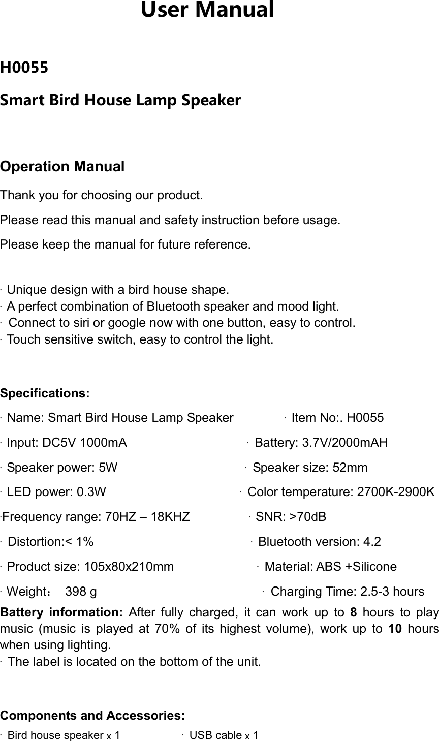 H0055 Smart Bird House Lamp Speaker Operation Manual     Thank you for choosing our product. Please read this manual and safety instruction before usage. Please keep the manual for future reference.   &middot;Unique design with a bird house shape.&middot;A perfect combination of Bluetooth speaker and mood light.&middot;Connect to siri or google now with one button, easy to control.&middot;Touch sensitive switch, easy to control the light.Specifications: &middot;Name: Smart Bird House Lamp Speaker &middot;Item No:. H0055&middot;Input: DC5V 1000mA &middot;Battery: 3.7V/2000mAH&middot;Speaker power: 5W &middot;Speaker size: 52mm&middot;LED power: 0.3W &middot;Color temperature: 2700K-2900K&middot;Frequency range: 70HZ &ndash; 18KHZ &middot;SNR: >70dB&middot;Distortion:< 1% &middot;Bluetooth version: 4.2&middot;Product size: 105x80x210mm &middot;Material: ABS +Silicone&middot;Weight：  398 g &middot;Charging Time: 2.5-3 hoursBattery  information:  After  fully  charged,  it  can  work  up  to  8  hours  to  play music  (music  is  played  at  70%  of  its  highest  volume),  work  up  to  10  hours when using lighting. &middot;The label is located on the bottom of the unit.Components and Accessories: &middot;Bird house speaker x 1&middot;USB cable x 1User Manual