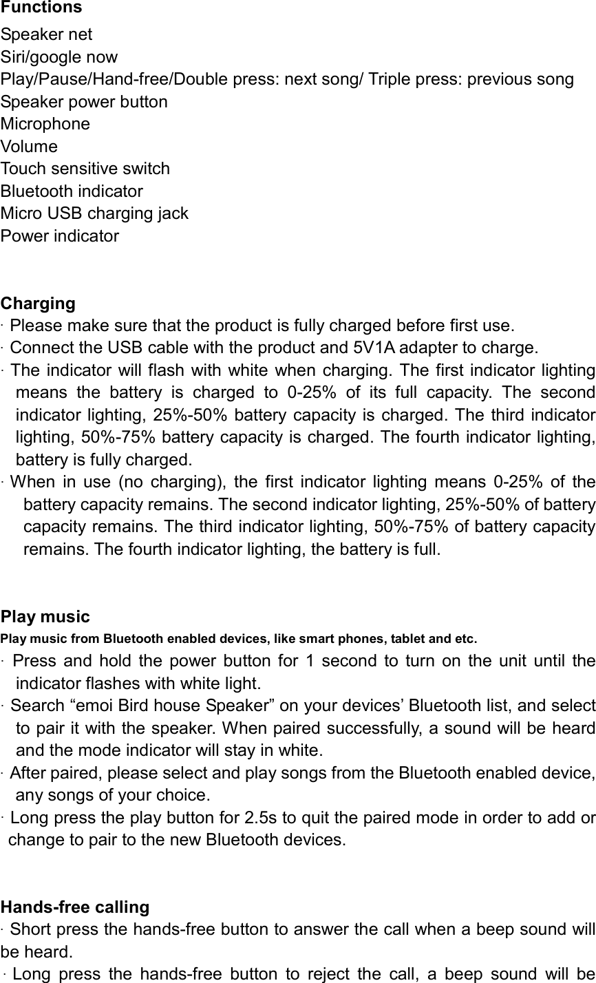 Functions Speaker net Siri/google now   Play/Pause/Hand-free/Double press: next song/ Triple press: previous song Speaker power button Microphone       Volume Touch sensitive switch       Bluetooth indicator Micro USB charging jackPower indicator Charging&middot;Please make sure that the product is fully charged before first use.&middot;Connect the USB cable with the product and 5V1A adapter to charge.&middot;The indicator will flash with white when charging. The first indicator lightingmeans  the  battery  is  charged  to  0-25%  of  its  full  capacity.  The  secondindicator lighting, 25%-50% battery capacity is charged. The third indicatorlighting, 50%-75% battery capacity is charged. The fourth indicator lighting,battery is fully charged.&middot;When  in  use  (no  charging),  the  first  indicator  lighting  means  0-25%  of  thebattery capacity remains. The second indicator lighting, 25%-50% of batterycapacity remains. The third indicator lighting, 50%-75% of battery capacity remains. The fourth indicator lighting, the battery is full.Play music   Play music from Bluetooth enabled devices, like smart phones, tablet and etc. &middot;Press  and hold  the  power  button for  1  second to  turn on  the  unit  until  theindicator flashes with white light.&middot;Search &ldquo;emoi Bird house Speaker&rdquo; on your devices&rsquo; Bluetooth list, and selectto pair it with the speaker. When paired successfully, a sound will be heardand the mode indicator will stay in white.&middot;After paired, please select and play songs from the Bluetooth enabled device,any songs of your choice.&middot;Long press the play button for 2.5s to quit the paired mode in order to add orchange to pair to the new Bluetooth devices.Hands-free calling &middot;Short press the hands-free button to answer the call when a beep sound willbe heard.&middot;Long  press  the  hands-free  button  to  reject  the  call,  a  beep  sound  will  be