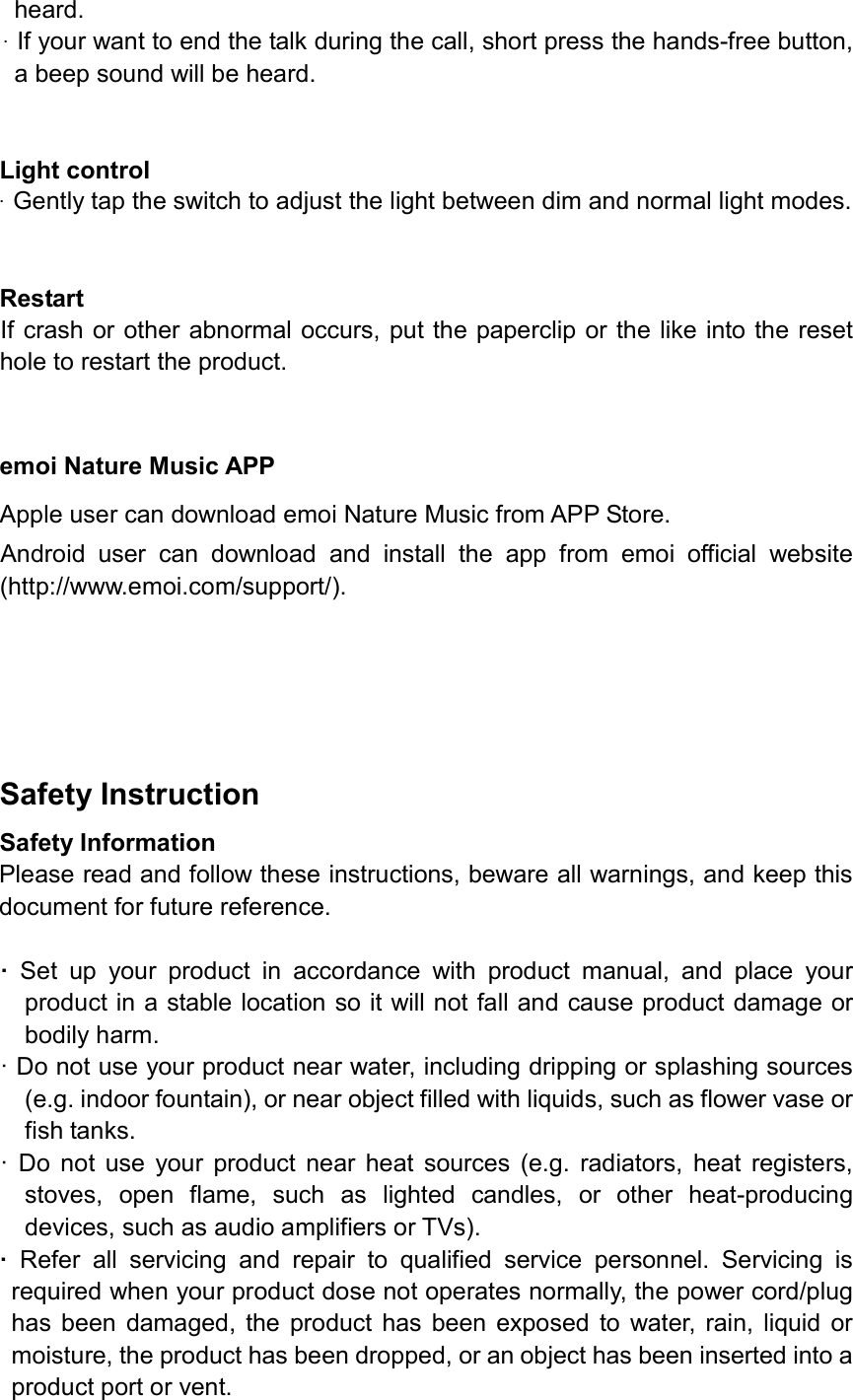 heard.&middot;If your want to end the talk during the call, short press the hands-free button,a beep sound will be heard.Light control &middot;Gently tap the switch to adjust the light between dim and normal light modes.Restart   If crash or other abnormal occurs, put the paperclip or the like into the reset hole to restart the product. emoi Nature Music APP Apple user can download emoi Nature Music from APP Store. Android  user  can  download  and  install  the  app  from  emoi  official  website (http://www.emoi.com/support/).   Safety Instruction Safety Information Please read and follow these instructions, beware all warnings, and keep this document for future reference.&middot;Set  up  your  product  in  accordance  with  product  manual,  and  place  yourproduct in a stable location so it will not fall and cause product damage orbodily harm.&middot; Do not use your product near water, including dripping or splashing sources(e.g. indoor fountain), or near object filled with liquids, such as flower vase orfish tanks.&middot; Do  not  use  your  product  near  heat  sources  (e.g.  radiators,  heat  registers,stoves,  open  flame,  such  as  lighted  candles,  or  other  heat-producingdevices, such as audio amplifiers or TVs).&middot;Refer  all  servicing  and  repair  to  qualified  service  personnel.  Servicing  isrequired when your product dose not operates normally, the power cord/plughas  been damaged,  the  product  has  been exposed to  water,  rain,  liquid ormoisture, the product has been dropped, or an object has been inserted into aproduct port or vent.
