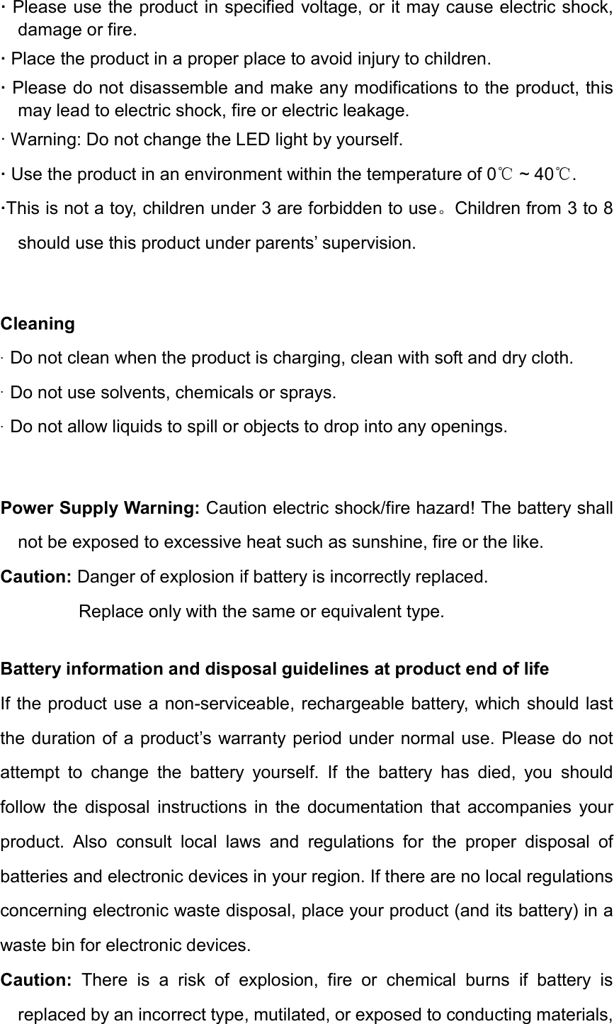 &middot;Please use the product in specified voltage, or it may cause electric shock,damage or fire.&middot;Place the product in a proper place to avoid injury to children.&middot;Please do not disassemble and make any modifications to the product, thismay lead to electric shock, fire or electric leakage.&middot; Warning: Do not change the LED light by yourself.&middot;Use the product in an environment within the temperature of 0  ~ 40 .℃ ℃&middot;This is not a toy, children under 3 are forbidden to use。Children from 3 to 8should use this product under parents&rsquo; supervision.Cleaning &middot;Do not clean when the product is charging, clean with soft and dry cloth.&middot;Do not use solvents, chemicals or sprays.&middot;Do not allow liquids to spill or objects to drop into any openings.Power Supply Warning: Caution electric shock/fire hazard! The battery shall not be exposed to excessive heat such as sunshine, fire or the like. Caution: Danger of explosion if battery is incorrectly replaced.   Replace only with the same or equivalent type. Battery information and disposal guidelines at product end of life If the product use a non-serviceable, rechargeable battery, which should last the duration of a product&rsquo;s warranty period under normal use. Please do not attempt  to  change  the  battery  yourself.  If  the  battery  has  died,  you  should follow  the  disposal  instructions  in  the  documentation  that  accompanies  your product.  Also  consult  local  laws  and  regulations  for  the  proper  disposal  of batteries and electronic devices in your region. If there are no local regulations concerning electronic waste disposal, place your product (and its battery) in a waste bin for electronic devices. Caution:  There  is  a  risk  of  explosion,  fire  or  chemical  burns  if  battery  is replaced by an incorrect type, mutilated, or exposed to conducting materials, 