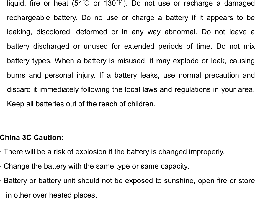liquid,  fire  or  heat  (54   or  130 ).  Do  not  use  or  recharge  a  damaged ℃ ℉rechargeable  battery.  Do  no  use  or  charge  a  battery  if  it  appears  to  be leaking,  discolored,  deformed  or  in  any  way  abnormal.  Do  not  leave  a battery  discharged  or  unused  for  extended  periods  of  time.  Do  not  mix battery types. When a battery is misused, it may explode or  leak, causing burns  and  personal  injury.  If  a  battery  leaks,  use  normal  precaution  and discard it immediately following the local laws and regulations in your area. Keep all batteries out of the reach of children. China 3C Caution: &middot;There will be a risk of explosion if the battery is changed improperly.&middot;Change the battery with the same type or same capacity.&middot;Battery or battery unit should not be exposed to sunshine, open fire or storein other over heated places.