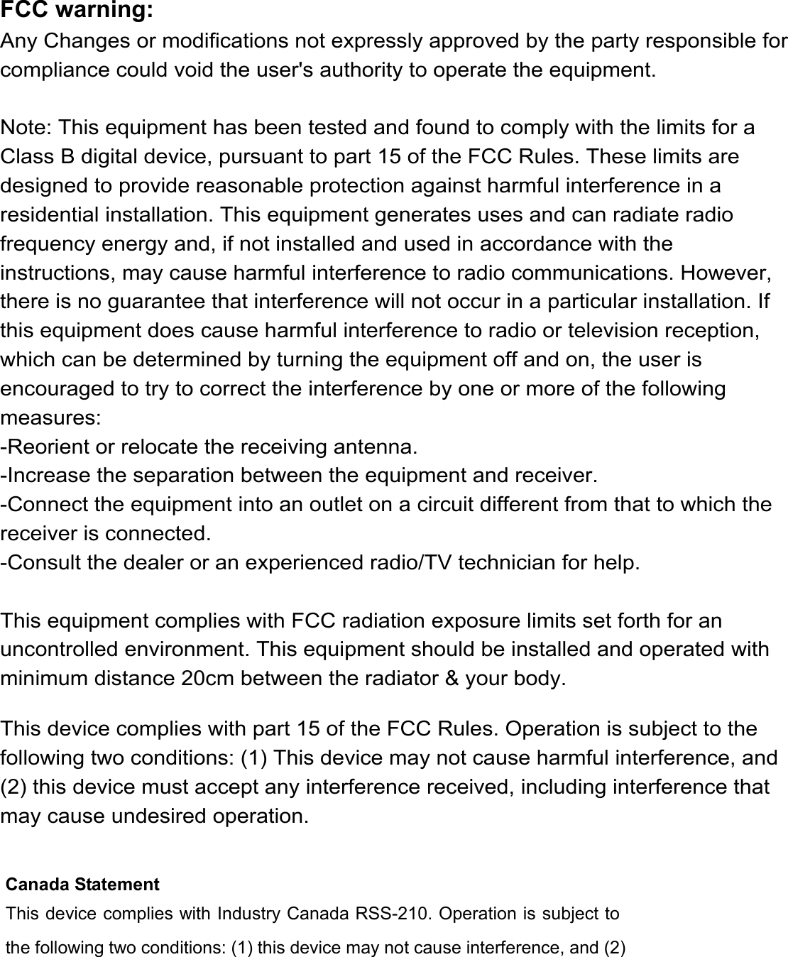Canada Statement   This device complies with Industry Canada RSS-210. Operation is subject to the following two conditions: (1) this device may not cause interference, and (2) FCC warning:Any Changes or modifications not expressly approved by the party responsible for compliance could void the user's authority to operate the equipment. Note: This equipment has been tested and found to comply with the limits for a Class B digital device, pursuant to part 15 of the FCC Rules. These limits are designed to provide reasonable protection against harmful interference in a residential installation. This equipment generates uses and can radiate radio frequency energy and, if not installed and used in accordance with the instructions, may cause harmful interference to radio communications. However, there is no guarantee that interference will not occur in a particular installation. If this equipment does cause harmful interference to radio or television reception, which can be determined by turning the equipment off and on, the user is encouraged to try to correct the interference by one or more of the following measures:-Reorient or relocate the receiving antenna.-Increase the separation between the equipment and receiver.-Connect the equipment into an outlet on a circuit different from that to which the receiver is connected.-Consult the dealer or an experienced radio/TV technician for help. This equipment complies with FCC radiation exposure limits set forth for an uncontrolled environment. This equipment should be installed and operated with minimum distance 20cm between the radiator &amp; your body.This device complies with part 15 of the FCC Rules. Operation is subject to the following two conditions: (1) This device may not cause harmful interference, and (2) this device must accept any interference received, including interference that may cause undesired operation.