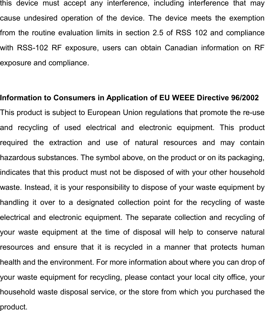 this  device  must  accept  any  interference,  including  interference  that  may cause  undesired  operation  of  the  device.  The  device  meets  the  exemption from  the  routine evaluation limits in section  2.5  of  RSS  102 and  compliance with  RSS-102  RF  exposure,  users  can  obtain  Canadian  information  on  RF exposure and compliance. Information to Consumers in Application of EU WEEE Directive 96/2002 This product is subject to European Union regulations that promote the re-use and  recycling  of  used  electrical  and  electronic  equipment.  This  product required  the  extraction  and  use  of  natural  resources  and  may  contain hazardous substances. The symbol above, on the product or on its packaging, indicates that this product must not be disposed of with your other household waste. Instead, it is your responsibility to dispose of your waste equipment by handling  it  over  to  a  designated  collection  point  for  the  recycling  of  waste electrical  and  electronic  equipment.  The  separate collection  and  recycling of your  waste  equipment  at  the  time  of  disposal  will  help  to  conserve  natural resources  and  ensure  that  it  is  recycled  in  a  manner  that  protects  human health and the environment. For more information about where you can drop of your waste equipment for recycling, please contact your local city office, your household waste disposal service, or the store from which you purchased the product. 