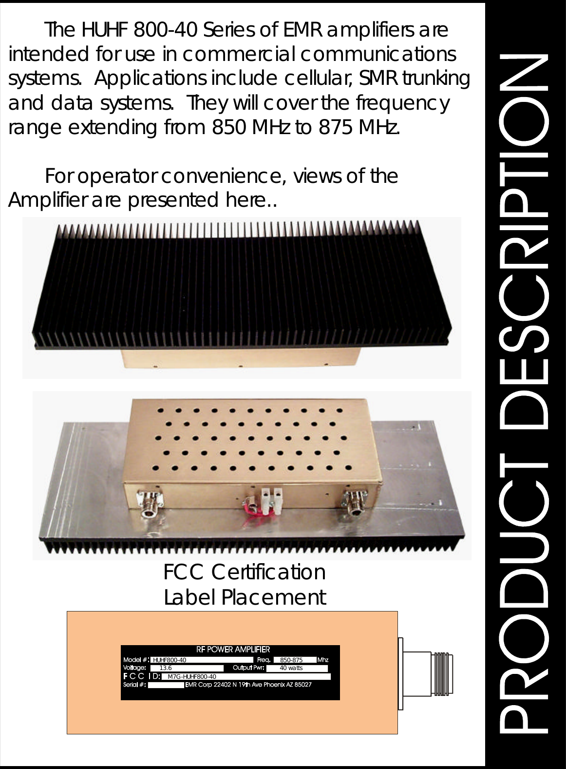 TheHUHF800-40SeriesofEMRamplifiersareintendedforuseincommercialcommunicationssystems.Applicationsincludecellular,SMRtrunkinganddatasystems.Theywillcoverthefrequencyrangeextendingfrom850MHzto875MHz.Foroperatorconvenience,viewsoftheAmplifierarepresentedhere..FCCCertificationLabelPlacement850-87513.6 40wattsM7G-HUHF800-40HUHF800-40