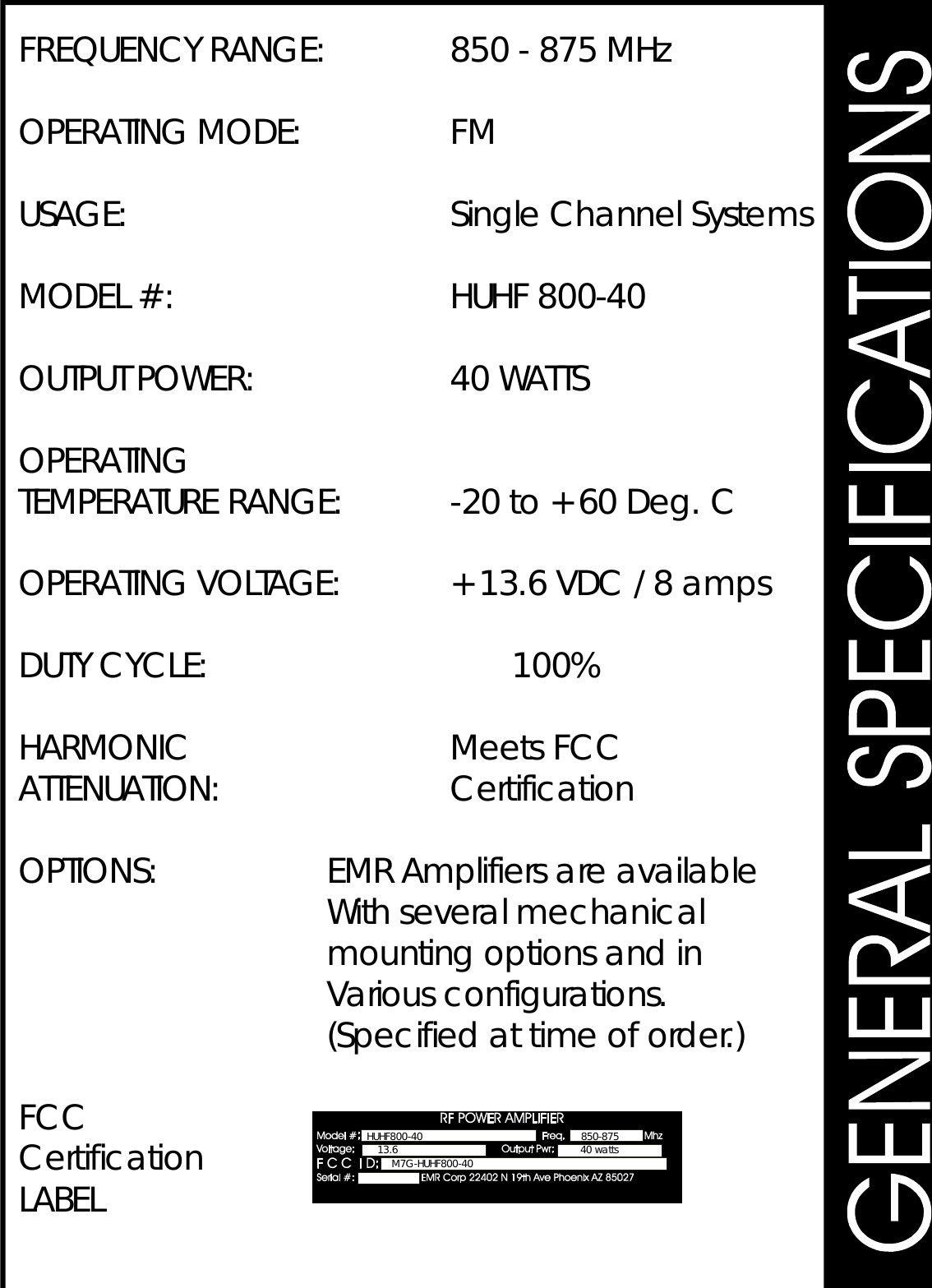 FREQUENCYRANGE:850-875MHzOPERATINGMODE:FMUSAGE:SingleChannelSystemsMODEL#:HUHF800-40OUTPUTPOWER:40WATTSOPERATINGTEMPERATURERANGE:-20to+60Deg.COPERATINGVOLTAGE:+13.6VDC/8ampsDUTYCYCLE:100%HARMONICMeetsFCCATTENUATION:CertificationOPTIONS:EMRAmplifiersareavailableWithseveralmechanicalmountingoptionsandinVariousconfigurations.(Specifiedattimeoforder.)FCCCertificationLABEL850-87513.6 40wattsM7G-HUHF800-40HUHF800-40