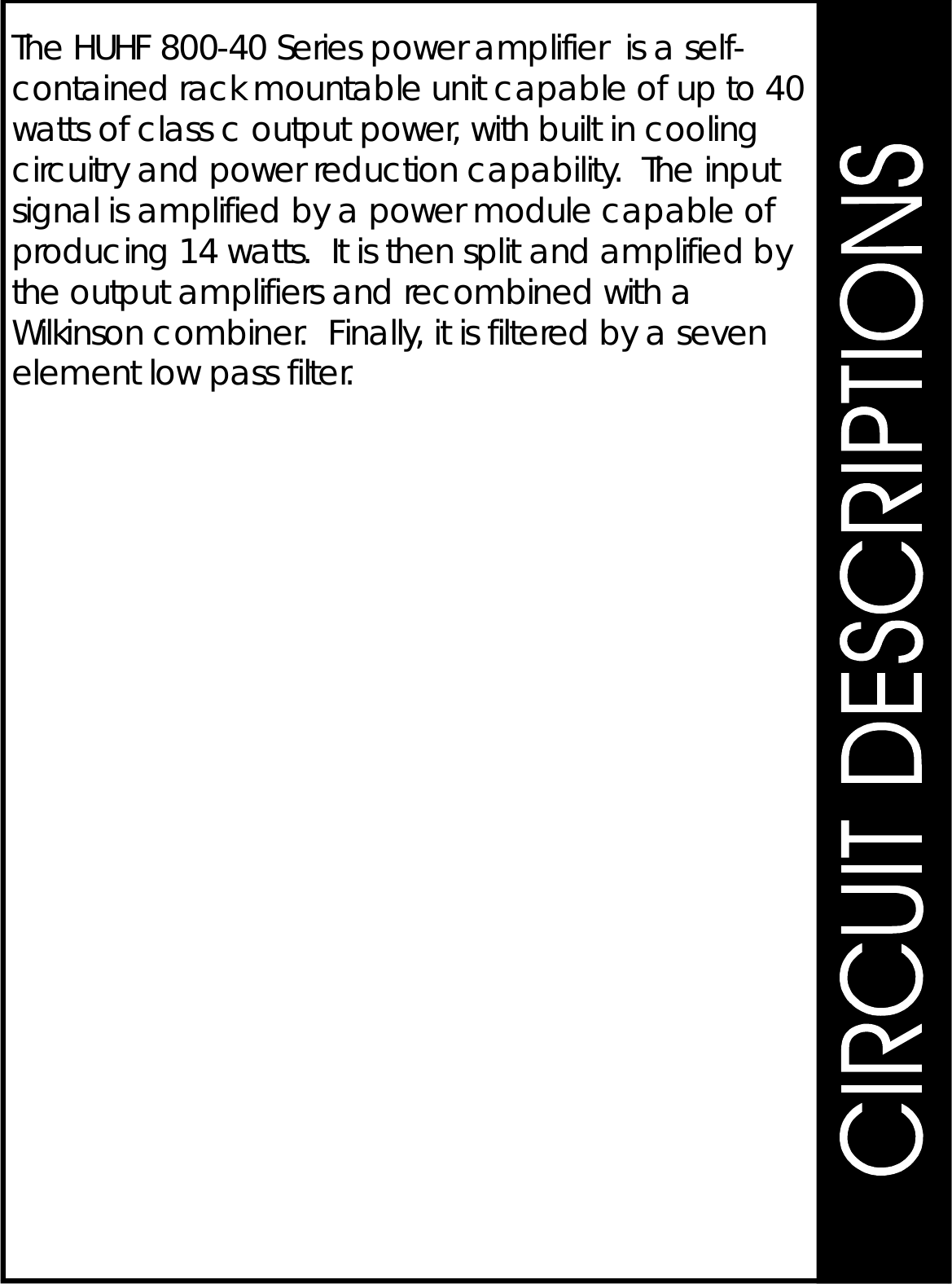 TheHUHF800-40Seriespoweramplifierisaself-containedrackmountableunitcapableofupto40wattsofclasscoutputpower,withbuiltincoolingcircuitryandpowerreductioncapability.Theinputsignalisamplifiedbyapowermodulecapableofproducing14watts.ItisthensplitandamplifiedbytheoutputamplifiersandrecombinedwithaWilkinsoncombiner.Finally,itisfilteredbyasevenelementlowpassfilter.