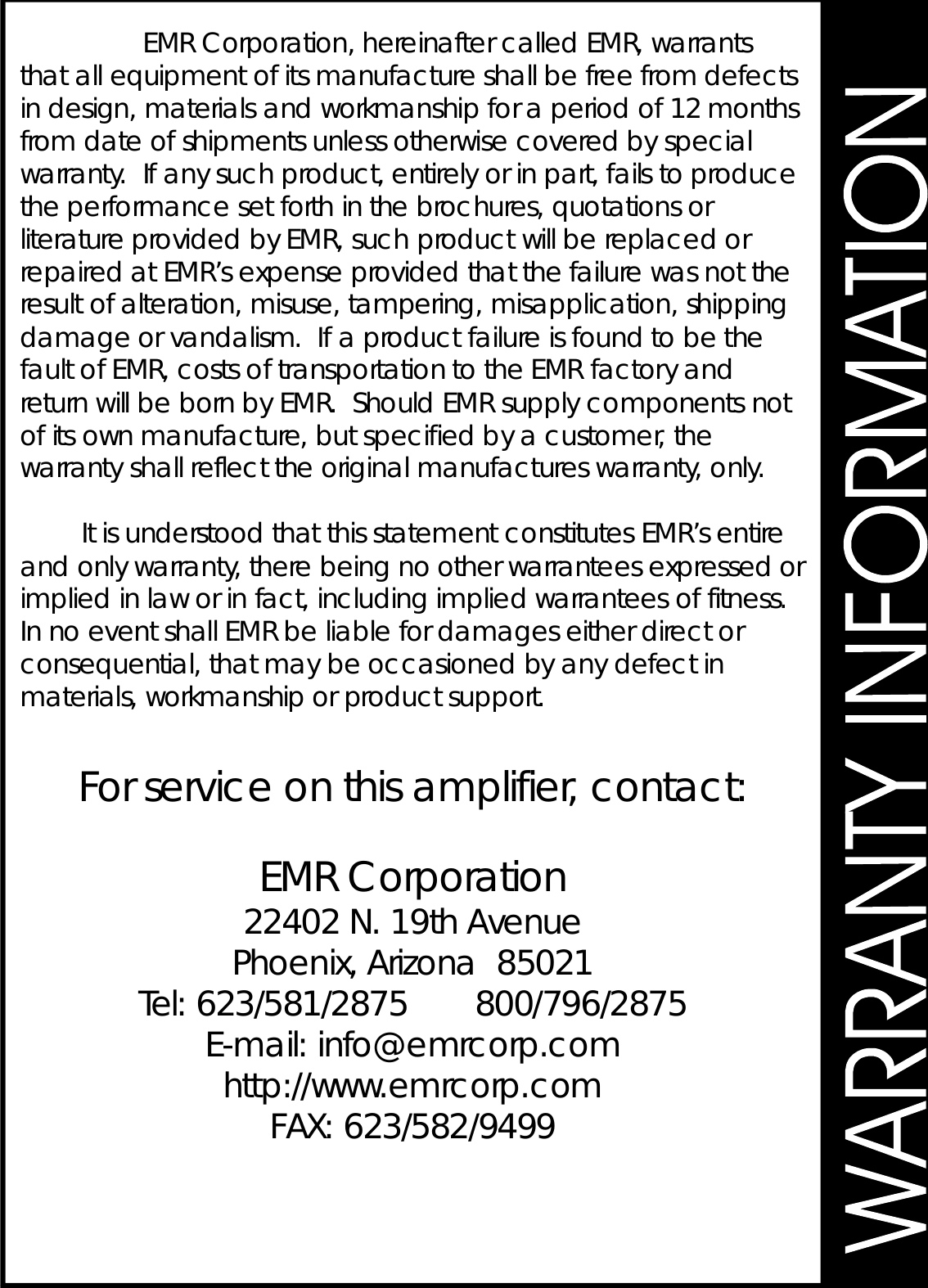 Forserviceonthisamplifier,contact:EMRCorporationEMRCorporation,hereinaftercalledEMR,warrantsthatallequipmentofitsmanufactureshallbefreefromdefectsindesign,materialsandworkmanshipforaperiodof12monthsfromdateofshipmentsunlessotherwisecoveredbyspecialwarranty.Ifanysuchproduct,entirelyorinpart,failstoproducetheperformancesetforthinthebrochures,quotationsorliteratureprovidedbyEMR,suchproductwillbereplacedorrepairedatEMR’sexpenseprovidedthatthefailurewasnottheresultofalteration,misuse,tampering,misapplication,shippingdamageorvandalism.IfaproductfailureisfoundtobethefaultofEMR,costsoftransportationtotheEMRfactoryandreturnwillbebornbyEMR.ShouldEMRsupplycomponentsnotofitsownmanufacture,butspecifiedbyacustomer,thewarrantyshallreflecttheoriginalmanufactureswarranty,only.ItisunderstoodthatthisstatementconstitutesEMR’sentireandonlywarranty,therebeingnootherwarranteesexpressedorimpliedinlaworinfact,includingimpliedwarranteesoffitness.InnoeventshallEMRbeliablefordamageseitherdirectorconsequential,thatmaybeoccasionedbyanydefectinmaterials,workmanshiporproductsupport.22402N.19thAvenuePhoenix,Arizona85021Tel:623/581/2875800/796/2875E-mail:info@emrcorp.comhttp://www.emrcorp.comFAX:623/582/9499