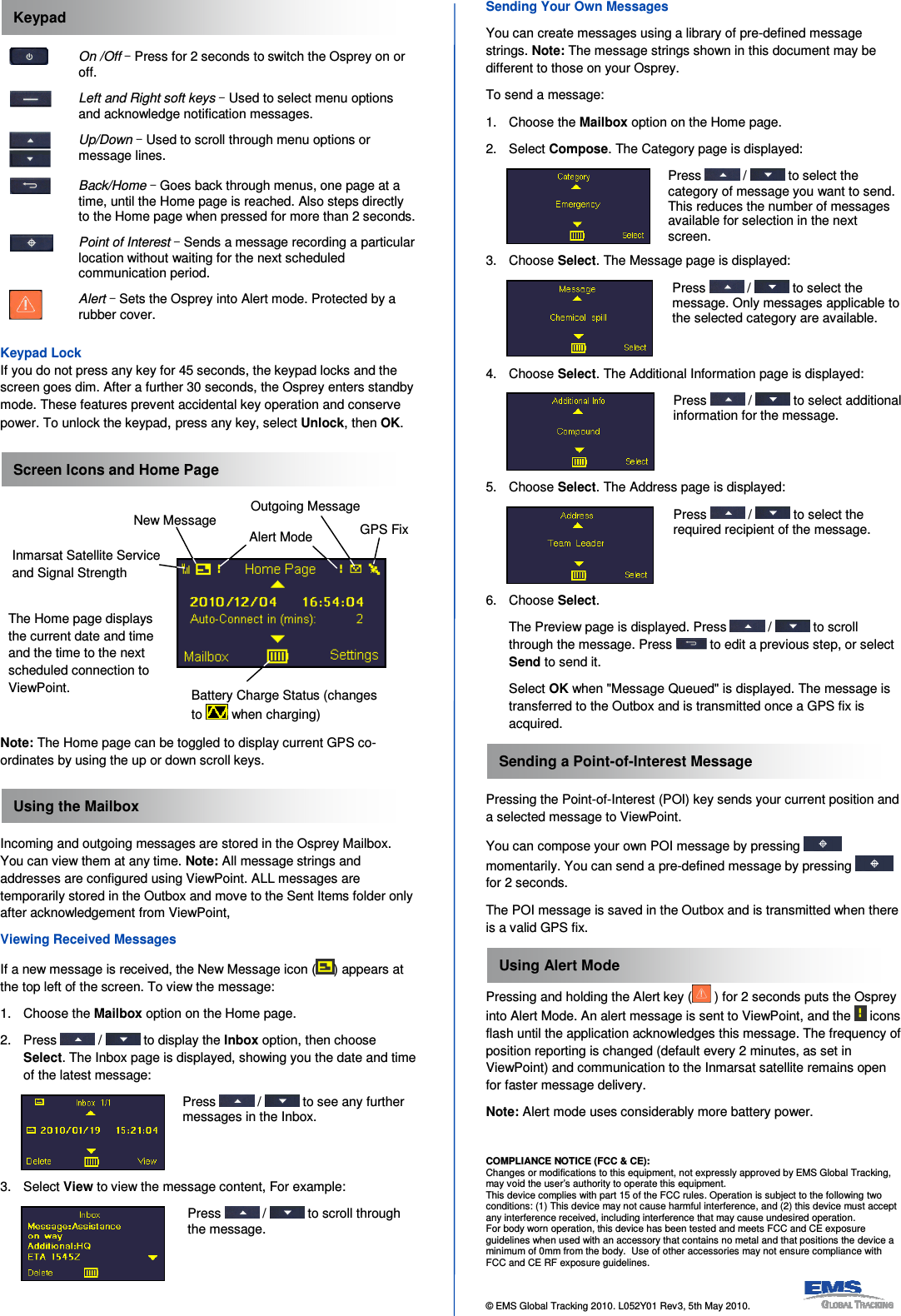   On /Off ‒ Press for 2 seconds to switch the Osprey on or off.  Left and Right soft keys ‒ Used to select menu options and acknowledge notification messages.  Up/Down ‒ Used to scroll through menu options or message lines.  Back/Home ‒ Goes back through menus, one page at a time, until the Home page is reached. Also steps directly to the Home page when pressed for more than 2 seconds.  Point of Interest ‒ Sends a message recording a particular location without waiting for the next scheduled communication period.  Alert ‒ Sets the Osprey into Alert mode. Protected by a rubber cover.  Keypad Lock If you do not press any key for 45 seconds, the keypad locks and the screen goes dim. After a further 30 seconds, the Osprey enters standby mode. These features prevent accidental key operation and conserve power. To unlock the keypad, press any key, select Unlock, then OK.          Note: The Home page can be toggled to display current GPS co-ordinates by using the up or down scroll keys.   Incoming and outgoing messages are stored in the Osprey Mailbox. You can view them at any time. Note: All message strings and addresses are configured using ViewPoint. ALL messages are temporarily stored in the Outbox and move to the Sent Items folder only after acknowledgement from ViewPoint, Viewing Received Messages If a new message is received, the New Message icon ( ) appears at the top left of the screen. To view the message: 1.  Choose the Mailbox option on the Home page. 2.  Press   /   to display the Inbox option, then choose Select. The Inbox page is displayed, showing you the date and time of the latest message:  Press   /   to see any further messages in the Inbox. 3.  Select View to view the message content, For example:  Press   /   to scroll through the message. Sending Your Own Messages You can create messages using a library of pre-defined message strings. Note: The message strings shown in this document may be different to those on your Osprey. To send a message: 1.  Choose the Mailbox option on the Home page. 2.  Select Compose. The Category page is displayed:  Press   /   to select the category of message you want to send. This reduces the number of messages available for selection in the next screen. 3.  Choose Select. The Message page is displayed:  Press   /   to select the message. Only messages applicable to the selected category are available. 4.  Choose Select. The Additional Information page is displayed:  Press   /   to select additional information for the message. 5.  Choose Select. The Address page is displayed:  Press   /   to select the required recipient of the message. 6.  Choose Select.   The Preview page is displayed. Press   /   to scroll through the message. Press   to edit a previous step, or select Send to send it.   Select OK when &quot;Message Queued&quot; is displayed. The message is transferred to the Outbox and is transmitted once a GPS fix is acquired.  Pressing the Point-of-Interest (POI) key sends your current position and a selected message to ViewPoint. You can compose your own POI message by pressing   momentarily. You can send a pre-defined message by pressing   for 2 seconds. The POI message is saved in the Outbox and is transmitted when there is a valid GPS fix.  Pressing and holding the Alert key (  ) for 2 seconds puts the Osprey into Alert Mode. An alert message is sent to ViewPoint, and the   icons flash until the application acknowledges this message. The frequency of position reporting is changed (default every 2 minutes, as set in ViewPoint) and communication to the Inmarsat satellite remains open for faster message delivery.  Note: Alert mode uses considerably more battery power.    COMPLIANCE NOTICE (FCC &amp; CE): Changes or modifications to this equipment, not expressly approved by EMS Global Tracking, may void the user’s authority to operate this equipment. This device complies with part 15 of the FCC rules. Operation is subject to the following two conditions: (1) This device may not cause harmful interference, and (2) this device must accept any interference received, including interference that may cause undesired operation. For body worn operation, this device has been tested and meets FCC and CE exposure guidelines when used with an accessory that contains no metal and that positions the device a minimum of 0mm from the body.  Use of other accessories may not ensure compliance with FCC and CE RF exposure guidelines.  © EMS Global Tracking 2010. L052Y01 Rev3, 5th May 2010.                    Using the Mailbox Using Alert Mode Sending a Point-of-Interest Message Screen Icons and Home Page Keypad New Message Inmarsat Satellite Service and Signal Strength Alert Mode   GPS Fix Battery Charge Status (changes to   when charging) Outgoing Message The Home page displays the current date and time and the time to the next scheduled connection to ViewPoint. 