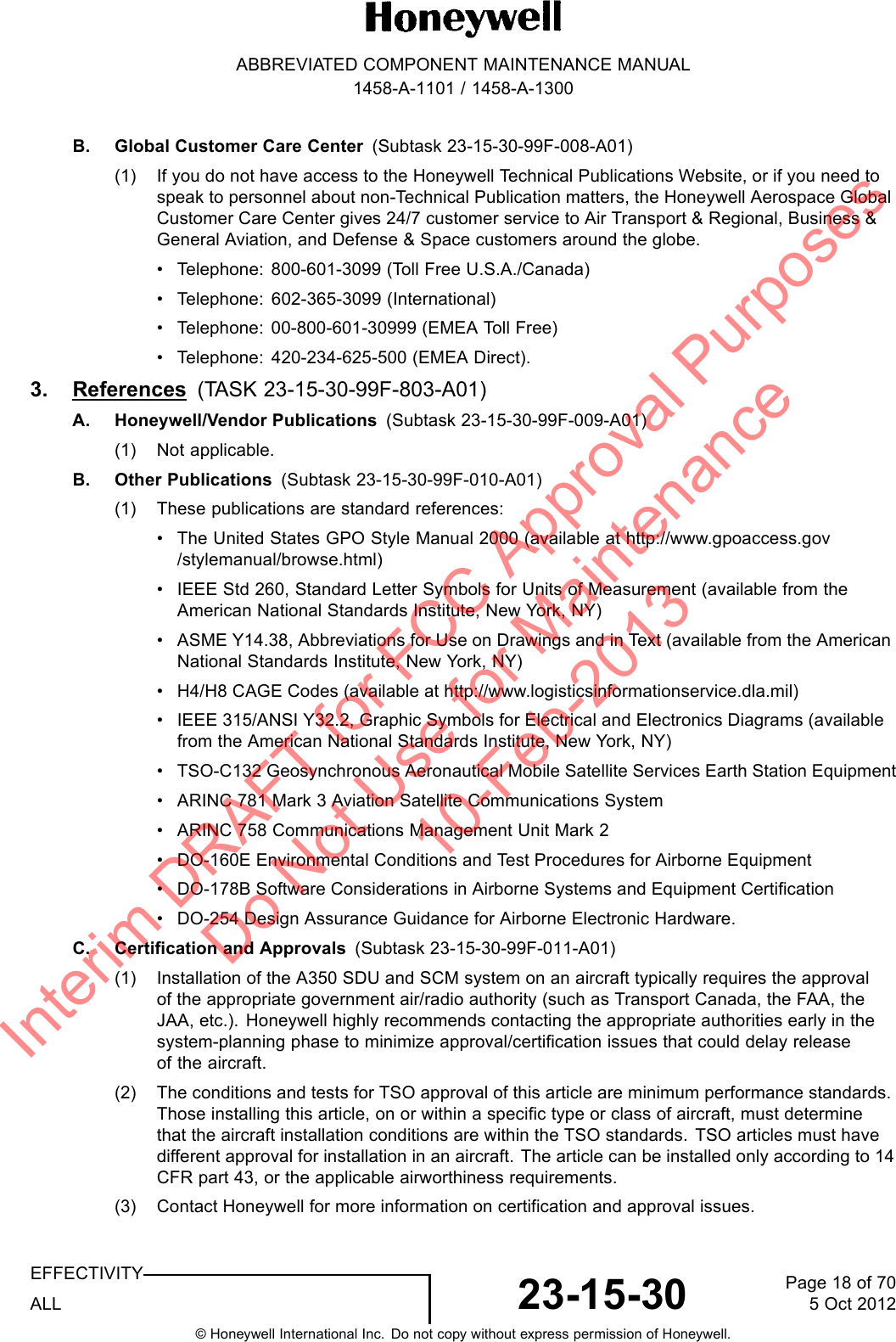 ABBREVIATED COMPONENT MAINTENANCE MANUAL1458-A-1101 / 1458-A-1300B. Global Customer Care Center (Subtask 23-15-30-99F-008-A01)(1) If you do not have access to the Honeywell Technical Publications Website, or if you need tospeak to personnel about non-Technical Publication matters, the Honeywell Aerospace GlobalCustomer Care Center gives 24/7 customer service to Air Transport &amp; Regional, Business &amp;General Aviation, and Defense &amp; Space customers around the globe.• Telephone: 800-601-3099 (Toll Free U.S.A./Canada)• Telephone: 602-365-3099 (International)• Telephone: 00-800-601-30999 (EMEA Toll Free)• Telephone: 420-234-625-500 (EMEA Direct).3. References (TASK 23-15-30-99F-803-A01)A. Honeywell/Vendor Publications (Subtask 23-15-30-99F-009-A01)(1) Not applicable.B. Other Publications (Subtask 23-15-30-99F-010-A01)(1) These publications are standard references:• The United States GPO Style Manual 2000 (available at http://www.gpoaccess.gov/stylemanual/browse.html)• IEEE Std 260, Standard Letter Symbols for Units of Measurement (available from theAmerican National Standards Institute, New York, NY)• ASME Y14.38, Abbreviations for Use on Drawings and in Text (available from the AmericanNational Standards Institute, New York, NY)• H4/H8 CAGE Codes (available at http://www.logisticsinformationservice.dla.mil)• IEEE 315/ANSI Y32.2, Graphic Symbols for Electrical and Electronics Diagrams (availablefrom the American National Standards Institute, New York, NY)• TSO-C132 Geosynchronous Aeronautical Mobile Satellite Services Earth Station Equipment• ARINC 781 Mark 3 Aviation Satellite Communications System• ARINC 758 Communications Management Unit Mark 2• DO-160E Environmental Conditions and Test Procedures for Airborne Equipment• DO-178B Software Considerations in Airborne Systems and Equipment Certification• DO-254 Design Assurance Guidance for Airborne Electronic Hardware.C. Certification and Approvals (Subtask 23-15-30-99F-011-A01)(1) Installation of the A350 SDU and SCM system on an aircraft typically requires the approvalof the appropriate government air/radio authority (such as Transport Canada, the FAA, theJAA, etc.). Honeywell highly recommends contacting the appropriate authorities early in thesystem-planning phase to minimize approval/certification issues that could delay releaseof the aircraft.(2) The conditions and tests for TSO approval of this article are minimum performance standards.Those installing this article, on or within a specific type or class of aircraft, must determinethat the aircraft installation conditions are within the TSO standards. TSO articles must havedifferent approval for installation in an aircraft. The article can be installed only according to 14CFR part 43, or the applicable airworthiness requirements.(3) Contact Honeywell for more information on certification and approval issues.EFFECTIVITYALL 23-15-30 Page 18 of 705 Oct 2012© Honeywell International Inc. Do not copy without express permission of Honeywell.Interim DRAFT for FCC Approval Purposes Do Not Use for Maintenance 10-Feb-2013